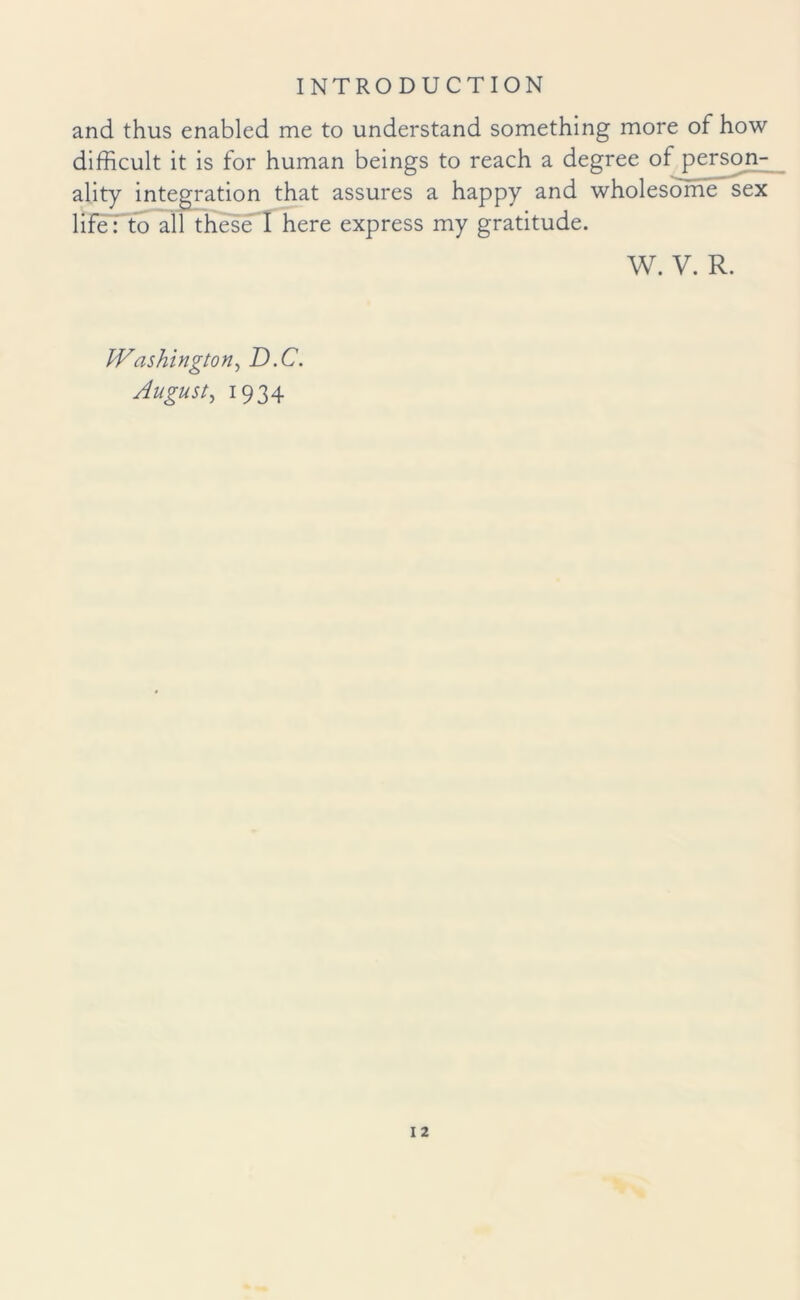 and thus enabled me to understand something more of how difficult it is for human beings to reach a degree of person¬ ality integration that assures a happy and wholesome sex life: to all these I here express my gratitude. W. V. R. Washington, D.C. August, 1934