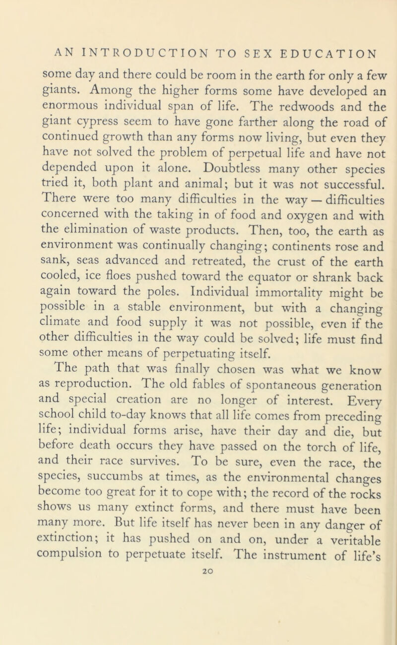 some day and there could be room in the earth for only a few giants. Among the higher forms some have developed an enormous individual span of life. The redwoods and the giant cypress seem to have gone farther along the road of continued growth than any forms now living, but even they have not solved the problem of perpetual life and have not depended upon it alone. Doubtless many other species tried it, both plant and animal; but it was not successful. There were too many difficulties in the way — difficulties concerned with the taking in of food and oxygen and with the elimination of waste products. Then, too, the earth as environment was continually changing; continents rose and sank, seas advanced and retreated, the crust of the earth cooled, ice floes pushed toward the equator or shrank back again toward the poles. Individual immortality might be possible in a stable environment, but with a changing climate and food supply it was not possible, even if the other difficulties in the way could be solved; life must find some other means of perpetuating itself. The path that was finally chosen was what we know as reproduction. The old fables of spontaneous generation and special creation are no longer of interest. Every school child to-day knows that all life comes from preceding life; individual forms arise, have their day and die, but before death occurs they have passed on the torch of life, and their race survives. To be sure, even the race, the species, succumbs at times, as the environmental changes become too great for it to cope with; the record of the rocks shows us many extinct forms, and there must have been many more. But life itself has never been in any danger of extinction; it has pushed on and on, under a veritable compulsion to perpetuate itself. The instrument of life’s