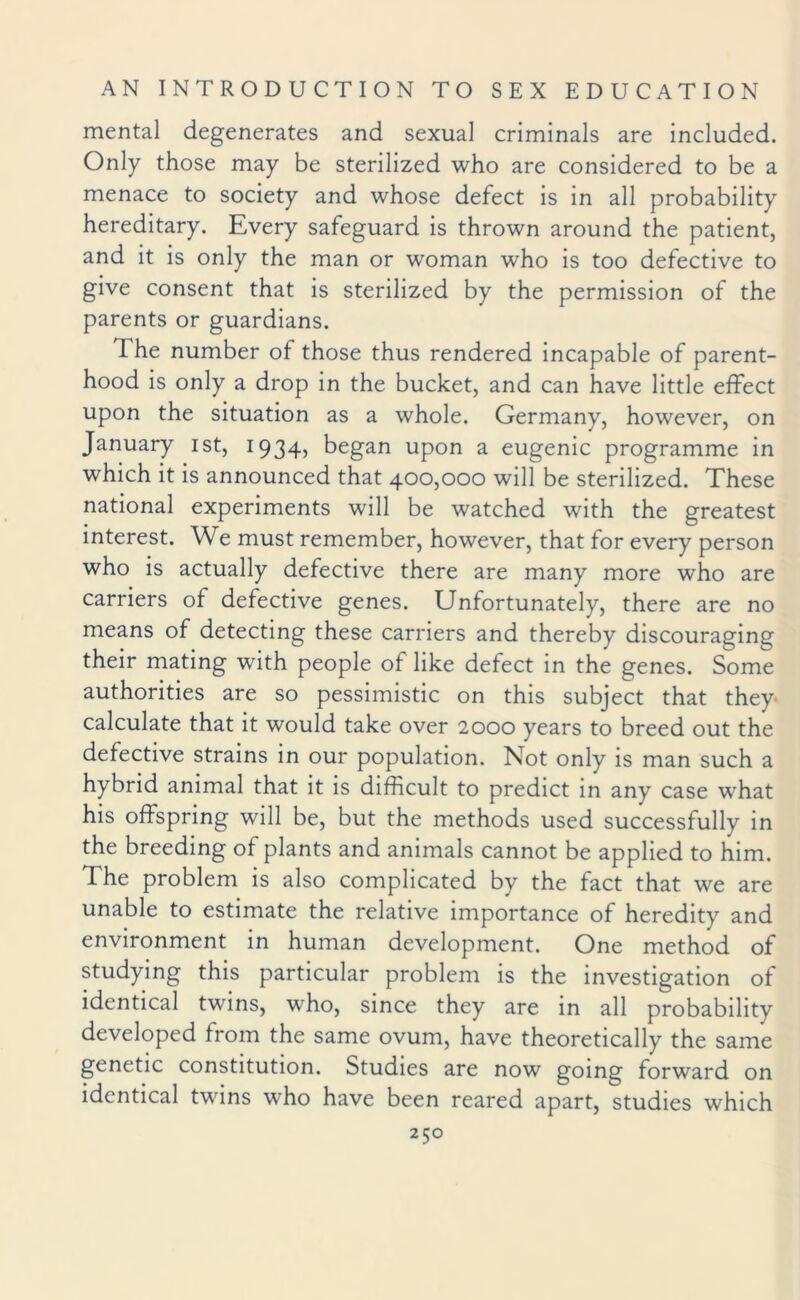 mental degenerates and sexual criminals are included. Only those may be sterilized who are considered to be a menace to society and whose defect is in all probability hereditary. Every safeguard is thrown around the patient, and it is only the man or woman who is too defective to give consent that is sterilized by the permission of the parents or guardians. The number of those thus rendered incapable of parent¬ hood is only a drop in the bucket, and can have little effect upon the situation as a whole. Germany, however, on January ist, 1934, began upon a eugenic programme in which it is announced that 400,000 will be sterilized. These national experiments will be watched with the greatest interest. We must remember, however, that for every person who is actually defective there are many more who are carriers of defective genes. Unfortunately, there are no means of detecting these carriers and thereby discouraging their mating with people of like defect in the genes. Some authorities are so pessimistic on this subject that they calculate that it would take over 2000 years to breed out the defective strains in our population. Not only is man such a hybrid animal that it is difficult to predict in any case wrhat his offspring will be, but the methods used successfully in the breeding of plants and animals cannot be applied to him. The problem is also complicated by the fact that we are unable to estimate the relative importance of heredity and environment in human development. One method of studying this particular problem is the investigation of identical twins, who, since they are in all probability developed from the same ovum, have theoretically the same genetic constitution. Studies are now going forward on identical twins who have been reared apart, studies which