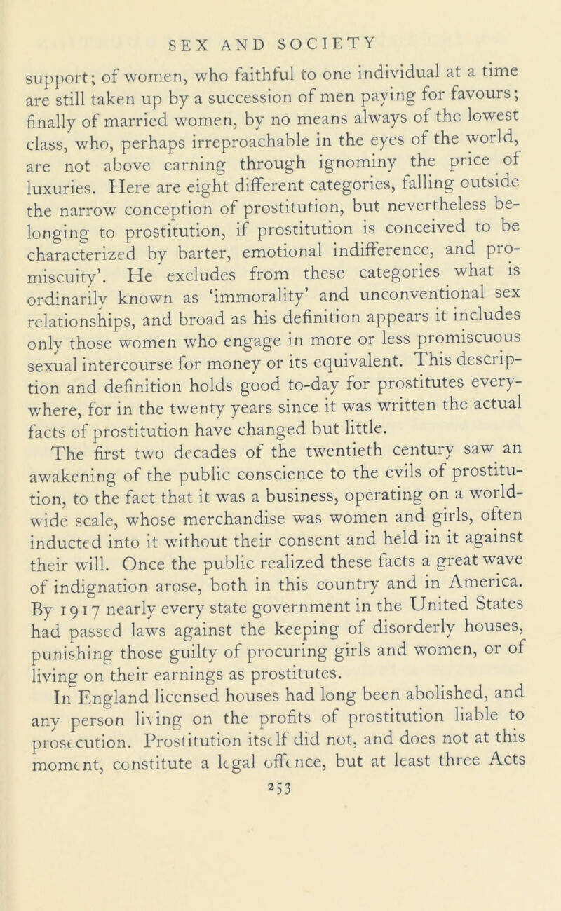 support; of women, who faithful to one individual at a time are still taken up by a succession of men paying for favours; finally of married women, by no means always of the lowest class, who, perhaps irreproachable in the eyes of the world, are not above earning through ignominy the price of luxuries. Here are eight different categories, falling outside the narrow conception of prostitution, but nevertheless be¬ longing to prostitution, if prostitution is conceived to be characterized by barter, emotional indifference, and pro¬ miscuity’. He excludes from these categones what is ordinarily known as immorality and unconventional sex relationships, and broad as his definition appeals it includes only those women who engage in more or less promiscuous sexual intercourse for money or its equivalent. This descrip¬ tion and definition holds good to-day for prostitutes every¬ where, for in the twenty years since it was written the actual facts of prostitution have changed but little. The first two decades of the twentieth century saw. an awakening of the public conscience to the evils of prostitu¬ tion, to the fact that it was a business, operating on a world¬ wide scale, whose merchandise was women and girls, often inducted into it without their consent and held in it against their will. Once the public realized these facts a great wave of indignation arose, both in this country and in America. By 1917 nearly every state government in the United States had passed laws against the keeping of disorderly houses, punishing those guilty of procuring girls and women, or of living on their earnings as prostitutes. In England licensed houses had long been abolished, and any person li\ing on the profits of prostitution liable to prosecution. Prostitution itself did not, and does not at this moment, constitute a legal offence, but at least three Acts