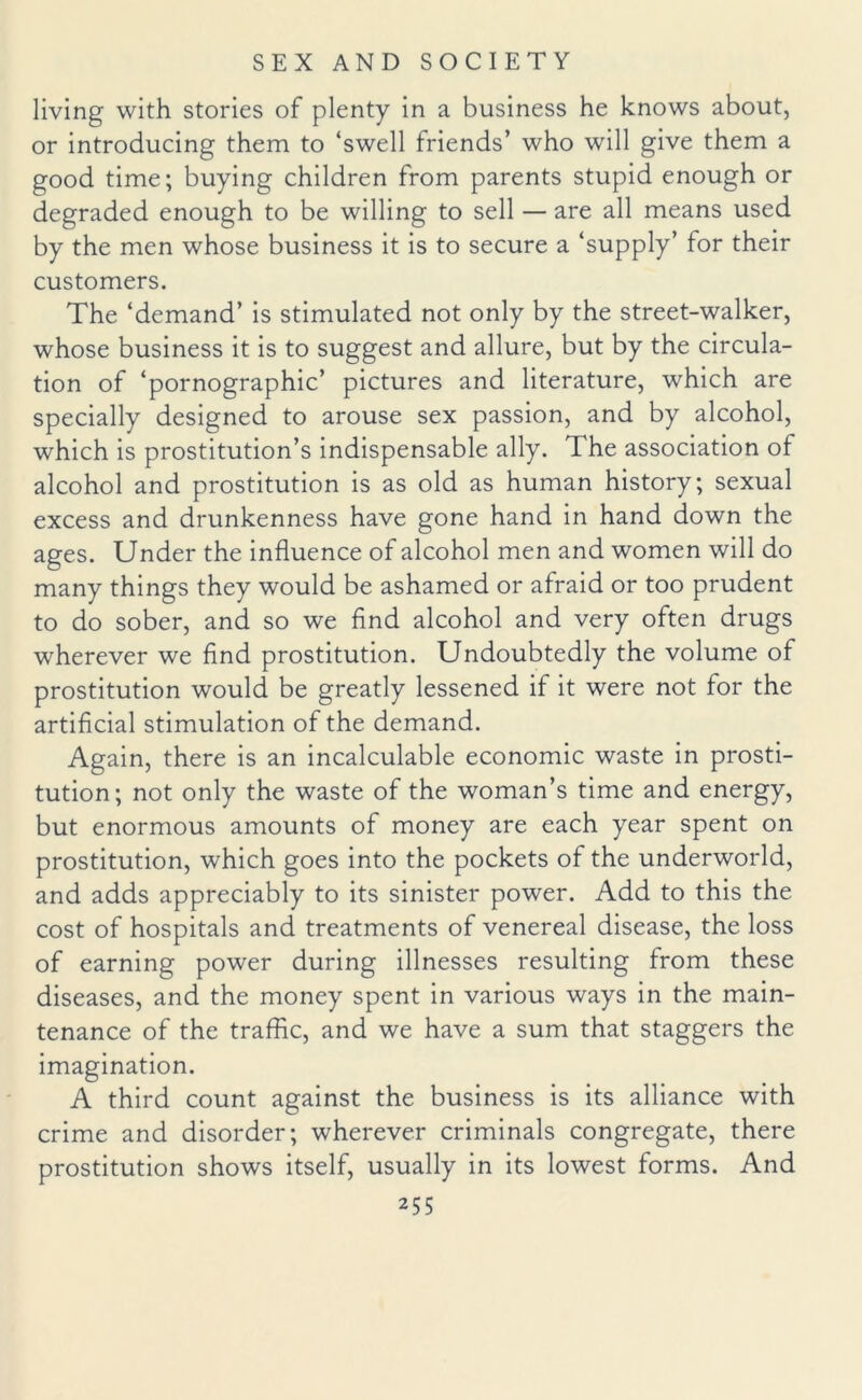 living with stories of plenty in a business he knows about, or introducing them to ‘swell friends’ who will give them a good time; buying children from parents stupid enough or degraded enough to be willing to sell — are all means used by the men whose business it is to secure a ‘supply’ for their customers. The ‘demand’ is stimulated not only by the street-walker, whose business it is to suggest and allure, but by the circula¬ tion of ‘pornographic’ pictures and literature, which are specially designed to arouse sex passion, and by alcohol, which is prostitution’s indispensable ally. I he association of alcohol and prostitution is as old as human history; sexual excess and drunkenness have gone hand in hand down the ages. Under the influence of alcohol men and women will do many things they would be ashamed or afraid or too prudent to do sober, and so we find alcohol and very often drugs wherever we find prostitution. Undoubtedly the volume of prostitution would be greatly lessened if it were not for the artificial stimulation of the demand. Again, there is an incalculable economic waste in prosti¬ tution; not only the waste of the woman’s time and energy, but enormous amounts of money are each year spent on prostitution, which goes into the pockets of the underworld, and adds appreciably to its sinister power. Add to this the cost of hospitals and treatments of venereal disease, the loss of earning power during illnesses resulting from these diseases, and the money spent in various ways in the main¬ tenance of the traffic, and we have a sum that staggers the imagination. A third count against the business is its alliance with crime and disorder; wherever criminals congregate, there prostitution shows itself, usually in its lowest forms. And