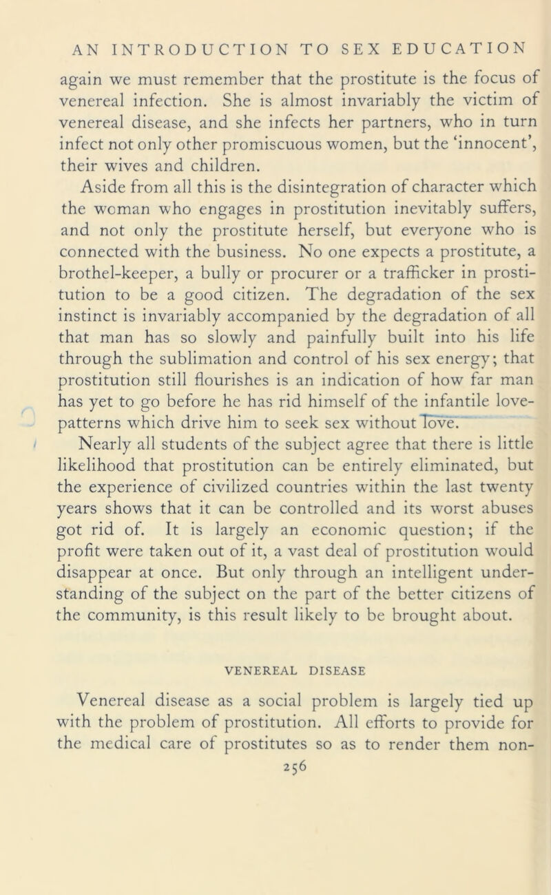 again we must remember that the prostitute is the focus of venereal infection. She is almost invariably the victim of venereal disease, and she infects her partners, who in turn infect not only other promiscuous women, but the ‘innocent’, their wives and children. Aside from all this is the disintegration of character which the woman who engages in prostitution inevitably suffers, and not only the prostitute herself, but everyone who is connected with the business. No one expects a prostitute, a brothel-keeper, a bully or procurer or a trafficker in prosti¬ tution to be a good citizen. The degradation of the sex instinct is invariably accompanied by the degradation of all that man has so slowly and painfully built into his life through the sublimation and control of his sex energy; that prostitution still flourishes is an indication of how far man has yet to go before he has rid himself of the infantile love- patterns which drive him to seek sex without Tbve. Nearly all students of the subject agree that there is little likelihood that prostitution can be entirely eliminated, but the experience of civilized countries within the last twenty years shows that it can be controlled and its worst abuses got rid of. It is largely an economic question; if the profit were taken out of it, a vast deal of prostitution would disappear at once. But only through an intelligent under¬ standing of the subject on the part of the better citizens of the community, is this result likely to be brought about. VENEREAL DISEASE Venereal disease as a social problem is largely tied up with the problem of prostitution. All efforts to provide for the medical care of prostitutes so as to render them non-