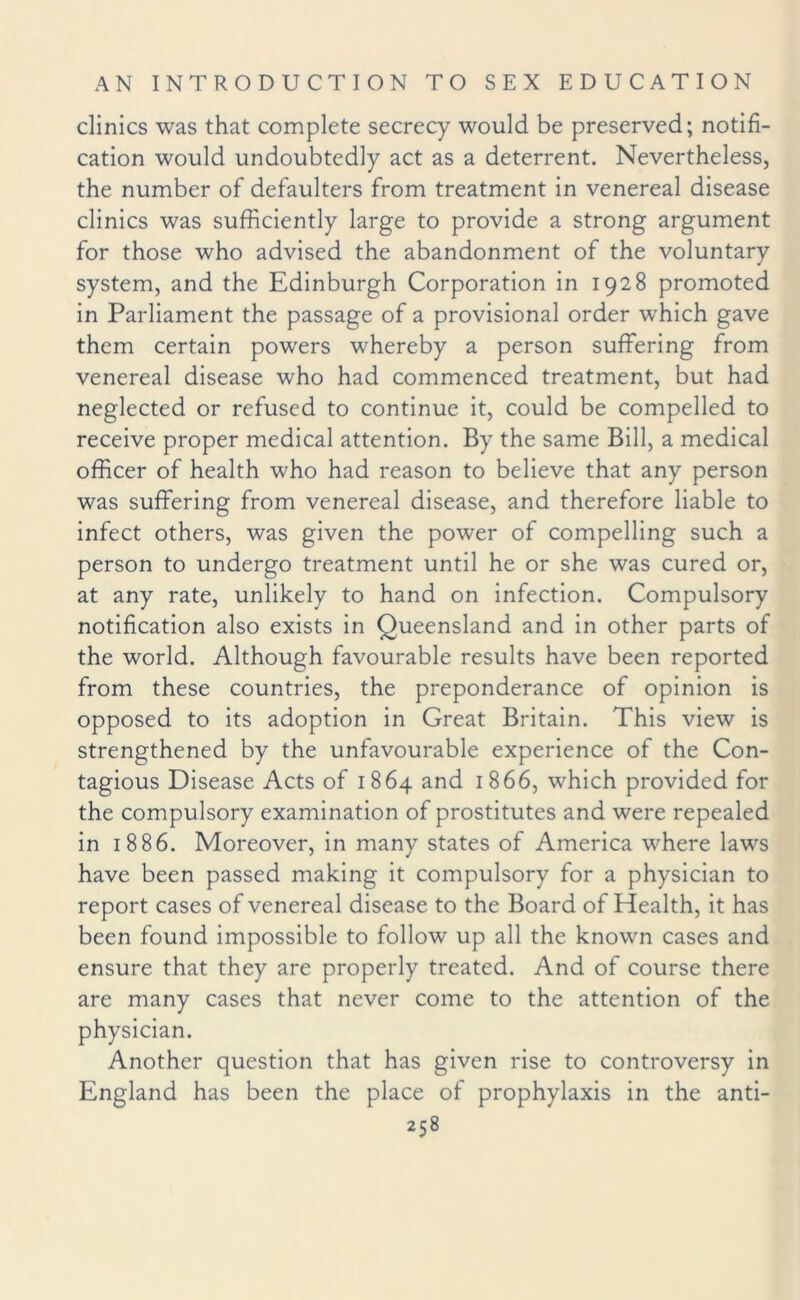 clinics was that complete secrecy would be preserved; notifi¬ cation would undoubtedly act as a deterrent. Nevertheless, the number of defaulters from treatment in venereal disease clinics was sufficiently large to provide a strong argument for those who advised the abandonment of the voluntary system, and the Edinburgh Corporation in 1928 promoted in Parliament the passage of a provisional order which gave them certain powers whereby a person suffering from venereal disease who had commenced treatment, but had neglected or refused to continue it, could be compelled to receive proper medical attention. By the same Bill, a medical officer of health who had reason to believe that any person was suffering from venereal disease, and therefore liable to infect others, was given the power of compelling such a person to undergo treatment until he or she was cured or, at any rate, unlikely to hand on infection. Compulsory notification also exists in Queensland and in other parts of the world. Although favourable results have been reported from these countries, the preponderance of opinion is opposed to its adoption in Great Britain. This view is strengthened by the unfavourable experience of the Con¬ tagious Disease Acts of 1864 and 1866, which provided for the compulsory examination of prostitutes and were repealed in 1886. Moreover, in many states of America where laws have been passed making it compulsory for a physician to report cases of venereal disease to the Board of Health, it has been found impossible to follow up all the known cases and ensure that they are properly treated. And of course there are many cases that never come to the attention of the physician. Another question that has given rise to controversy in England has been the place of prophylaxis in the anti-