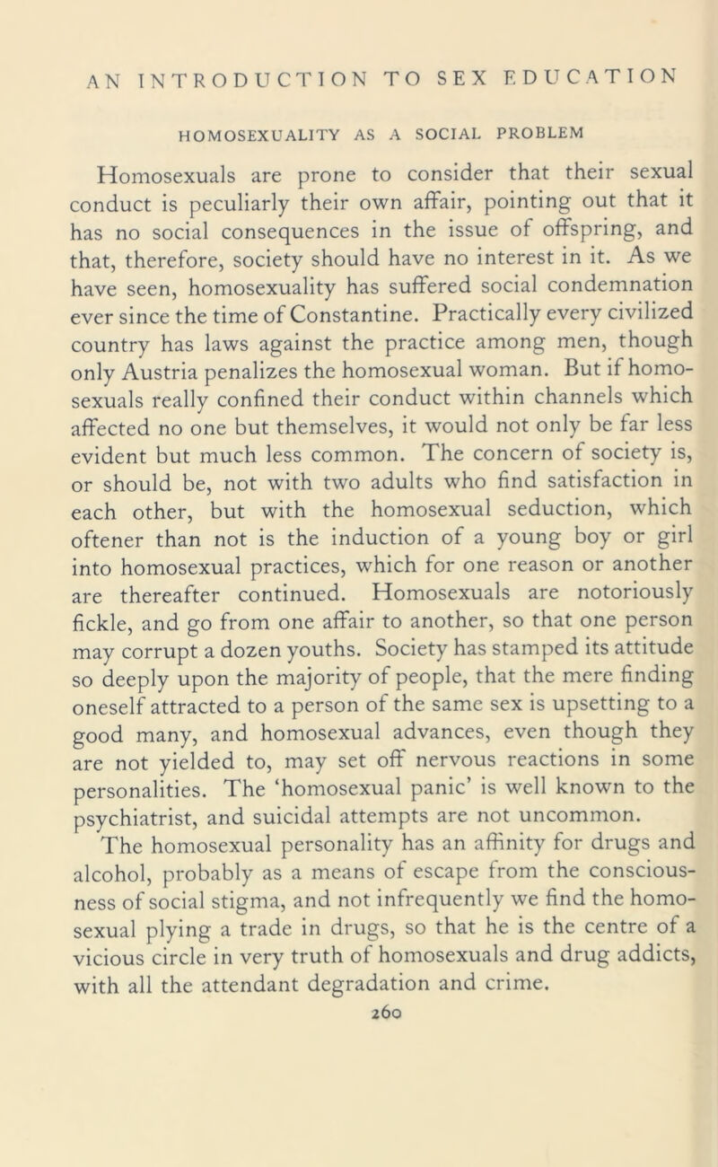 HOMOSEXUALITY AS A SOCIAL PROBLEM Homosexuals are prone to consider that their sexual conduct is peculiarly their own affair, pointing out that it has no social consequences in the issue of offspring, and that, therefore, society should have no interest in it. As we have seen, homosexuality has suffered social condemnation ever since the time of Constantine. Practically every civilized country has laws against the practice among men, though only Austria penalizes the homosexual woman. But if homo¬ sexuals really confined their conduct within channels which affected no one but themselves, it would not only be far less evident but much less common. The concern of society is, or should be, not with two adults who find satisfaction in each other, but with the homosexual seduction, which oftener than not is the induction of a young boy or girl into homosexual practices, which for one reason or another are thereafter continued. Homosexuals are notoriously fickle, and go from one affair to another, so that one person may corrupt a dozen youths. Society has stamped its attitude so deeply upon the majority of people, that the mere finding oneself attracted to a person of the same sex is upsetting to a good many, and homosexual advances, even though they are not yielded to, may set off nervous reactions in some personalities. The ‘homosexual panic’ is well known to the psychiatrist, and suicidal attempts are not uncommon. The homosexual personality has an affinity for drugs and alcohol, probably as a means of escape from the conscious¬ ness of social stigma, and not infrequently we find the homo¬ sexual plying a trade in drugs, so that he is the centre of a vicious circle in very truth of homosexuals and drug addicts, with all the attendant degradation and crime.