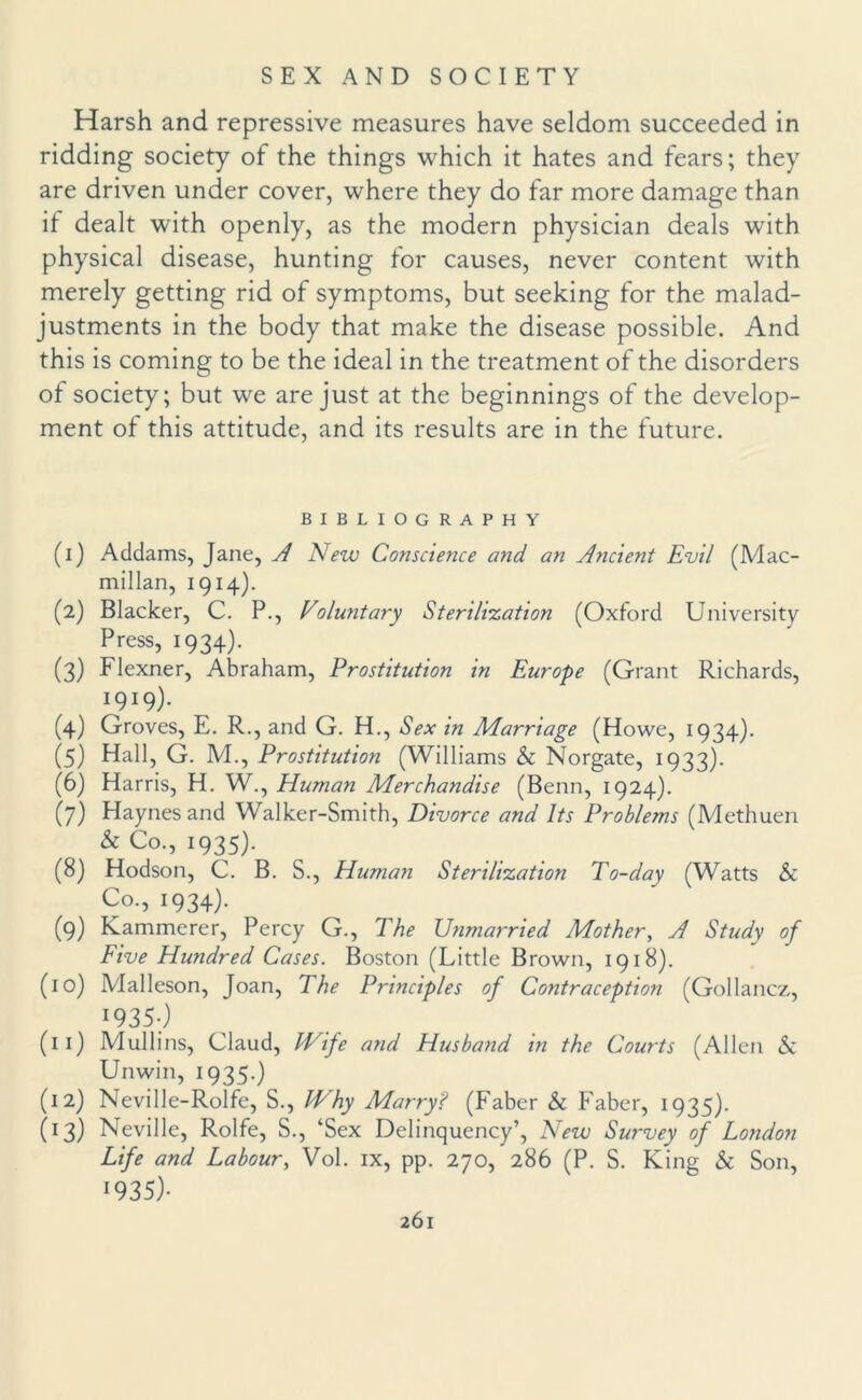 Harsh and repressive measures have seldom succeeded in ridding society of the things which it hates and fears; they are driven under cover, where they do far more damage than it dealt with openly, as the modern physician deals with physical disease, hunting tor causes, never content with merely getting rid of symptoms, but seeking for the malad¬ justments in the body that make the disease possible. And this is coming to be the ideal in the treatment of the disorders of society; but we are just at the beginnings of the develop¬ ment of this attitude, and its results are in the future. BIBLIOGRAPHY (1) Addams, Jane, A New Conscience and an Ancient Evil (Mac¬ millan, 1914). (2) Blacker, C. P., Voluntary Sterilization (Oxford University Press, 1934). (3) Flexner, Abraham, Prostitution in Europe (Grant Richards, I9I9)- (4) Groves, E. R., and G. H., Sex in Marriage (Howe, 1934). (5) Hall, G. M., Prostitution (Williams & Norgate, 1933). (6) Harris, H. W., Human Merchandise (Benn, 1924). (7) Haynes and Walker-Smith, Divorce and Its Problems (Methuen & Co., 1935). (8) Hodson, C. B. S., Human Sterilization To-day (Watts & Co., 1934). (9) Kammerer, Percy G., The Unmarried Mother, A Study of Five Hundred Cases. Boston (Little Brown, 1918). (10) Malleson, Joan, The Principles of Contraception (Gollancz, 1935-) (11) Mullins, Claud, IVife and Husband in the Courts (Allen & Unwin, 1935.) (12) Neville-Rolfe, S., Why Marry? (Faber & Faber, 1935). (13) Neville, Rolfe, S., ‘Sex Delinquency’, New Survey of London Life and Labour, Vol. ix, pp. 270, 286 (P. S. King & Son, 1935)•