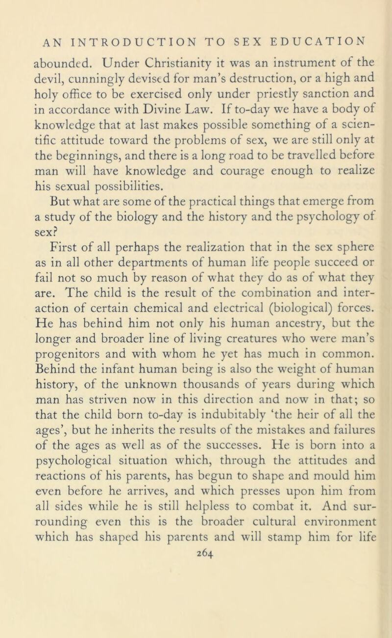abounded. Under Christianity it was an instrument of the devil, cunningly devised for man’s destruction, or a high and holy office to be exercised only under priestly sanction and in accordance with Divine Law. If to-day we have a body of knowledge that at last makes possible something of a scien¬ tific attitude toward the problems of sex, we are still only at the beginnings, and there is a long road to be travelled before man will have knowledge and courage enough to realize his sexual possibilities. But what are some of the practical things that emerge from a study of the biology and the history and the psychology of sex? First of all perhaps the realization that in the sex sphere as in all other departments of human life people succeed or fail not so much by reason of what they do as of what they are. The child is the result of the combination and inter¬ action of certain chemical and electrical (biological) forces. He has behind him not only his human ancestry, but the longer and broader line of living creatures who were man’s progenitors and with whom he yet has much in common. Behind the infant human being is also the weight of human history, of the unknown thousands of years during which man has striven now in this direction and now in that; so that the child born to-day is indubitably ‘the heir of all the ages’, but he inherits the results of the mistakes and failures of the ages as well as of the successes. He is born into a psychological situation which, through the attitudes and reactions of his parents, has begun to shape and mould him even before he arrives, and which presses upon him from all sides while he is still helpless to combat it. And sur¬ rounding even this is the broader cultural environment which has shaped his parents and will stamp him for life