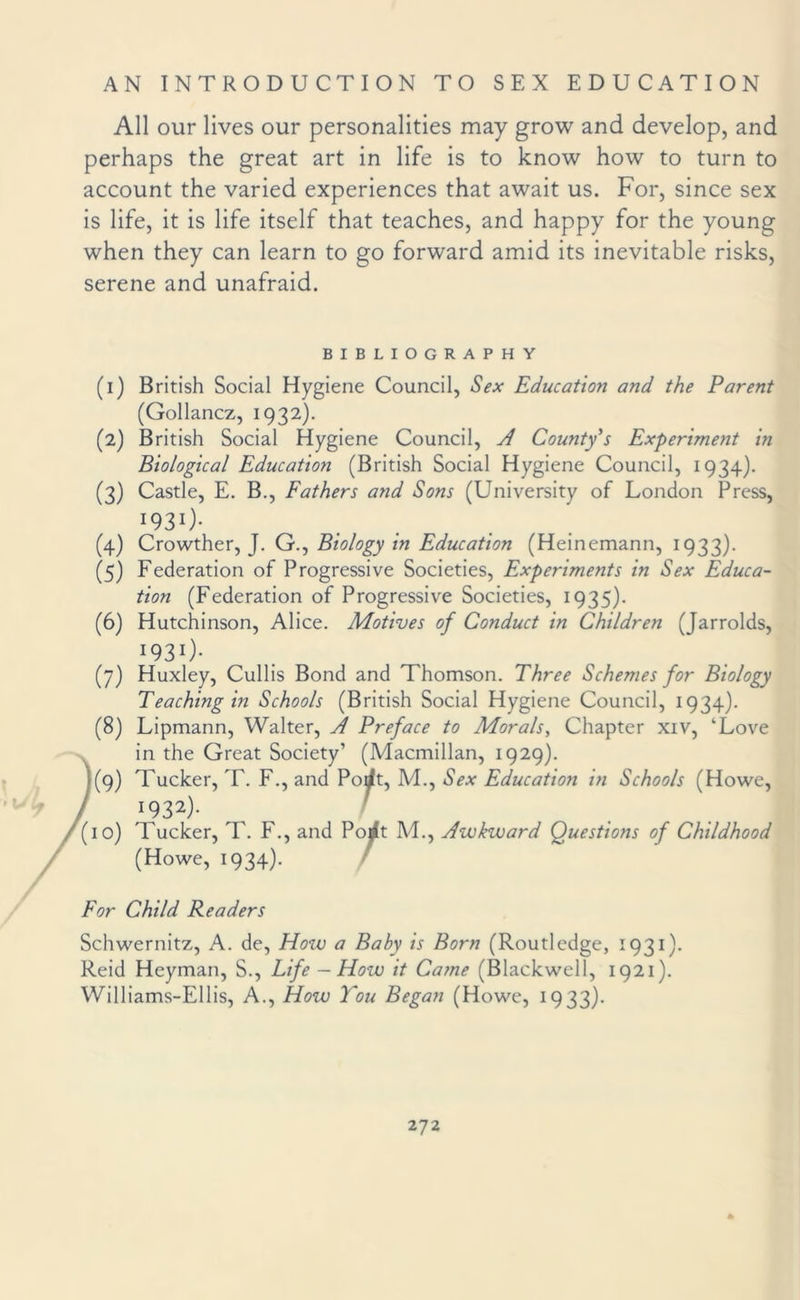 All our lives our personalities may grow and develop, and perhaps the great art in life is to know how to turn to account the varied experiences that await us. For, since sex is life, it is life itself that teaches, and happy for the young when they can learn to go forward amid its inevitable risks, serene and unafraid. BIBLIOGRAPHY (1) British Social Hygiene Council, Sex Education and the Parent (Gollancz, 1932). (2) British Social Hygiene Council, A County's Experiment in Biological Education (British Social Hygiene Council, 1934). (3) Castle, E. B., Fathers and Sons (University of London Press, W31)- (4) Crowther, J. G., Biology in Education (Heinemann, 1933). (5) Federation of Progressive Societies, Experiments in Sex Educa¬ tion (Federation of Progressive Societies, 1935). (6) Hutchinson, Alice. Motives of Conduct in Children (Jarrolds, I931)- (7) Huxley, Cullis Bond and Thomson. Three Schemes for Biology Teaching in Schools (British Social Hygiene Council, 1934). (8) Lipmann, Walter, A Preface to Morals, Chapter xiv, ‘Love in the Great Society’ (Macmillan, 1929). (9) Tucker, T. F., and Porft, M., Sex Education in Schools (Howe, '92*)- ' (10) Tucker, T. F., and Pojft M., Awkward Questions of Childhood (Howe, 1934). For Child Readers Schwernitz, A. de, How a Baby is Born (Routledge, 1931). Reid Heyman, S., Life - How it Came (Blackwell, 1921). Williams-Ellis, A., How You Began (Howe, 1933).