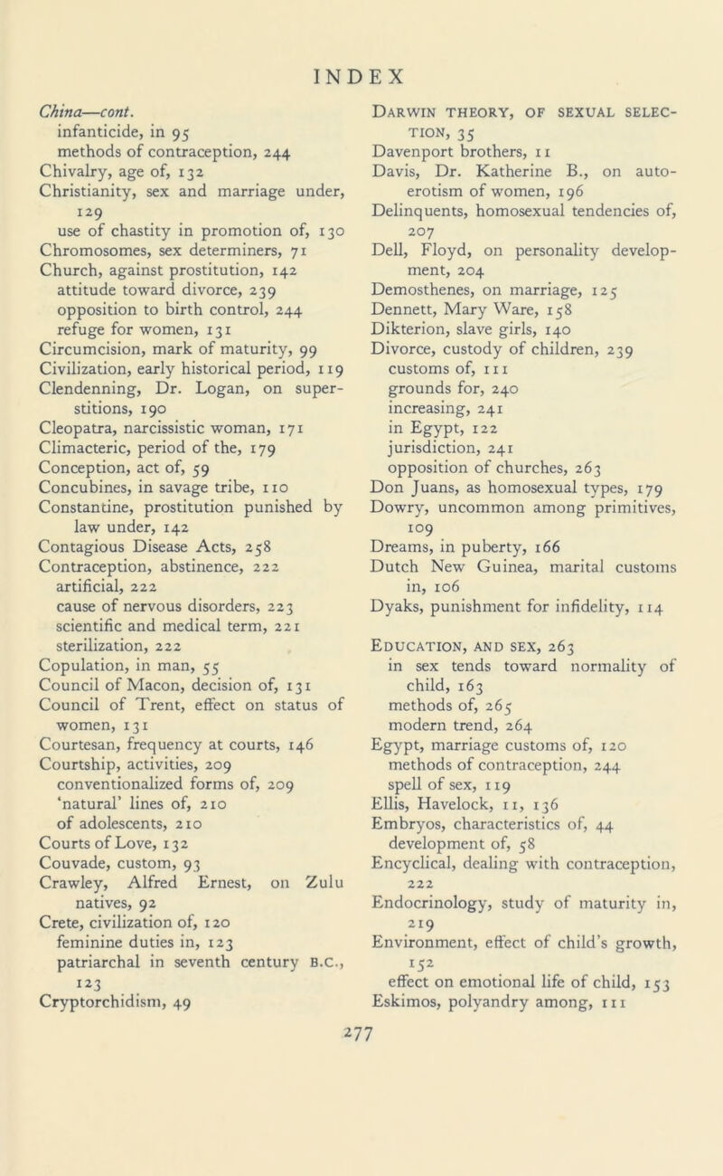 China—cont. infanticide, in 95 methods of contraception, 244 Chivalry, age of, 132 Christianity, sex and marriage under, 129 use of chastity in promotion of, 130 Chromosomes, sex determiners, 71 Church, against prostitution, 142 attitude toward divorce, 239 opposition to birth control, 244 refuge for women, 131 Circumcision, mark of maturity, 99 Civilization, early historical period, 1x9 Clendenning, Dr. Logan, on super¬ stitions, 190 Cleopatra, narcissistic woman, 171 Climacteric, period of the, 179 Conception, act of, 59 Concubines, in savage tribe, no Constantine, prostitution punished by law under, 142 Contagious Disease Acts, 258 Contraception, abstinence, 222 artificial, 222 cause of nervous disorders, 223 scientific and medical term, 221 sterilization, 222 Copulation, in man, 55 Council of Macon, decision of, 131 Council of Trent, effect on status of women, 131 Courtesan, frequency at courts, 146 Courtship, activities, 209 conventionalized forms of, 209 ‘natural’ lines of, 210 of adolescents, 210 Courts of Love, 132 Couvade, custom, 93 Crawley, Alfred Ernest, on Zulu natives, 92 Crete, civilization of, 120 feminine duties in, 123 patriarchal in seventh century B.C., 123 Cryptorchidism, 49 Darwin theory, of sexual selec¬ tion, 35 Davenport brothers, xi Davis, Dr. Katherine B., on auto¬ erotism of women, 196 Delinquents, homosexual tendencies of, 207 Dell, Floyd, on personality develop¬ ment, 204 Demosthenes, on marriage, 125 Dennett, Mary Ware, 158 Dikterion, slave girls, 140 Divorce, custody of children, 239 customs of, hi grounds for, 240 increasing, 241 in Egypt, 122 jurisdiction, 241 opposition of churches, 263 Don Juans, as homosexual types, 179 Dowry, uncommon among primitives, 109 Dreams, in puberty, 166 Dutch New Guinea, marital customs in, 106 Dyaks, punishment for infidelity, 114 Education, and sex, 263 in sex tends toward normality of child, 163 methods of, 265 modern trend, 264 Egypt, marriage customs of, 120 methods of contraception, 244 spell of sex, 119 Ellis, Havelock, 11, 136 Embryos, characteristics of, 44 development of, 58 Encyclical, dealing with contraception, 222 Endocrinology, study of maturity in, 219 Environment, effect of child’s growth, 152 effect on emotional life of child, 153 Eskimos, polyandry among, 111