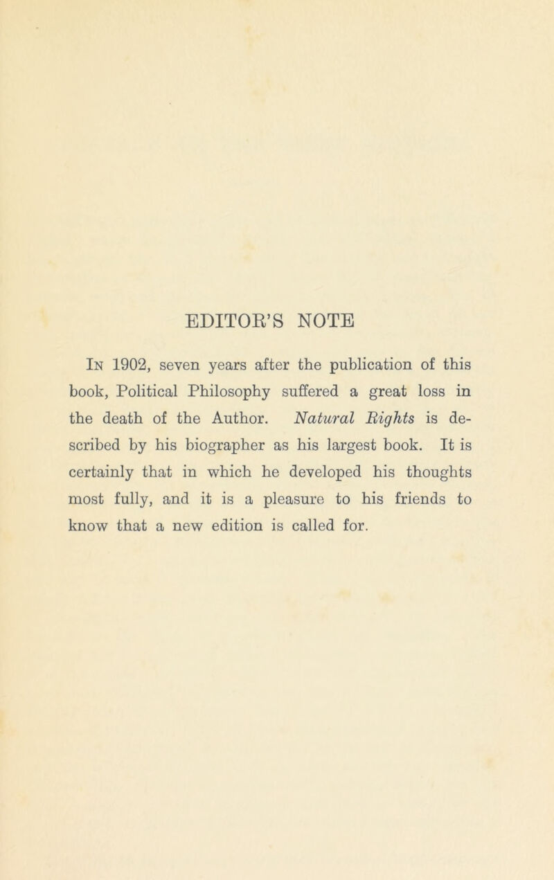 EDITOE’S NOTE In 1902, seven years after the publication of this book, Political Philosophy suffered a great loss in the death of the Author. Natural Bights is de- scribed by his biographer as his largest book. It is certainly that in which he developed his thoughts most fully, and it is a pleasure to his friends to know that a new edition is called for.