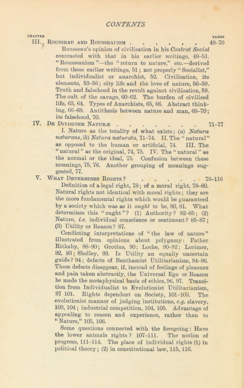 CHAPTER PAGES III. Rousseau and Rousseauism 48-70 Rousseau’s opinion of civilisation in his Contrat Social contrasted with that in his earlier writings, 48-51. “Rousseauism”—the “return to nature,” etc.—derived from these earlier writings, 51; not properly “ Socialist,” but individualist or anarchist, 52. Civilisation, its elements, 53-56; city life and the love of nature, 56-59. Truth and falsehood in the revolt against civilisation, 59. The cult of the savage, 60-62. The burden of civilised life, 63, 64. Types of Anarchists, 65, 66. Abstract think- ing, 66-68. Antithesis between nature and man, 68-70; its falsehood, 70. IV. De Divislone Naturae 71-77 I. Nature as the totality of what exists; (a) Natura naturans, (b) Natura naturata, 71-74. II. The “ natural” as opposed to the human or artificial, 74. III. The “ natural ” as the original, 74, 75. IV. The “ natural ” as the normal or the ideal, 75. Confusion between these meanings, 75, 76. Another grouping of meanings sug- gested, 77. V. What Determines Rights? 78-116 Definition of a legal right, 78; of a moral right, 78-80. Natural rights not identical with moral rights; they are the more fundamental rights which would be guaranteed by a society which was as it ought to be, 80, 81. What determines this “ ought ” ? (1) Authority ? 82-85 ; (2) Nature, i.e. individual conscience or sentiment ? 85-87; (3) Utility or Reason? 87. Conflicting interpretations of “the law of nature” illustrated from opinions about polygamy: Father Rickaby, 88-90; Grotius, 90; Locke, 90-92; Lorimer, 92, 93; Shelley, 93. Is Utility an equally uncertain guide? 94; defects of Benthamist Utilitarianism, 94-96. These defects disappear, if, instead of feelings of pleasure and pain taken abstractly, the Universal Ego or Reason be made the metaphj'sical basis of ethics, 96, 97. Transi- tion from Individualist to Evolutionist Utilitarianism, 97 101. Rights dependent on Society, 101-103. The evolutionist manner of judging institutions, e.g. slavery, 103, 104 ; industrial competition, 104, 105. Advantage of appealing to reason and experience, rather than to “ Nature,” 105, 106. Some questions connected with the foregoing: Have the lower animals rights ? 107-111. The notion of progress, 111-114. The place of individual rights (1) in political theory; (2) in constitutional law, 115, 116.