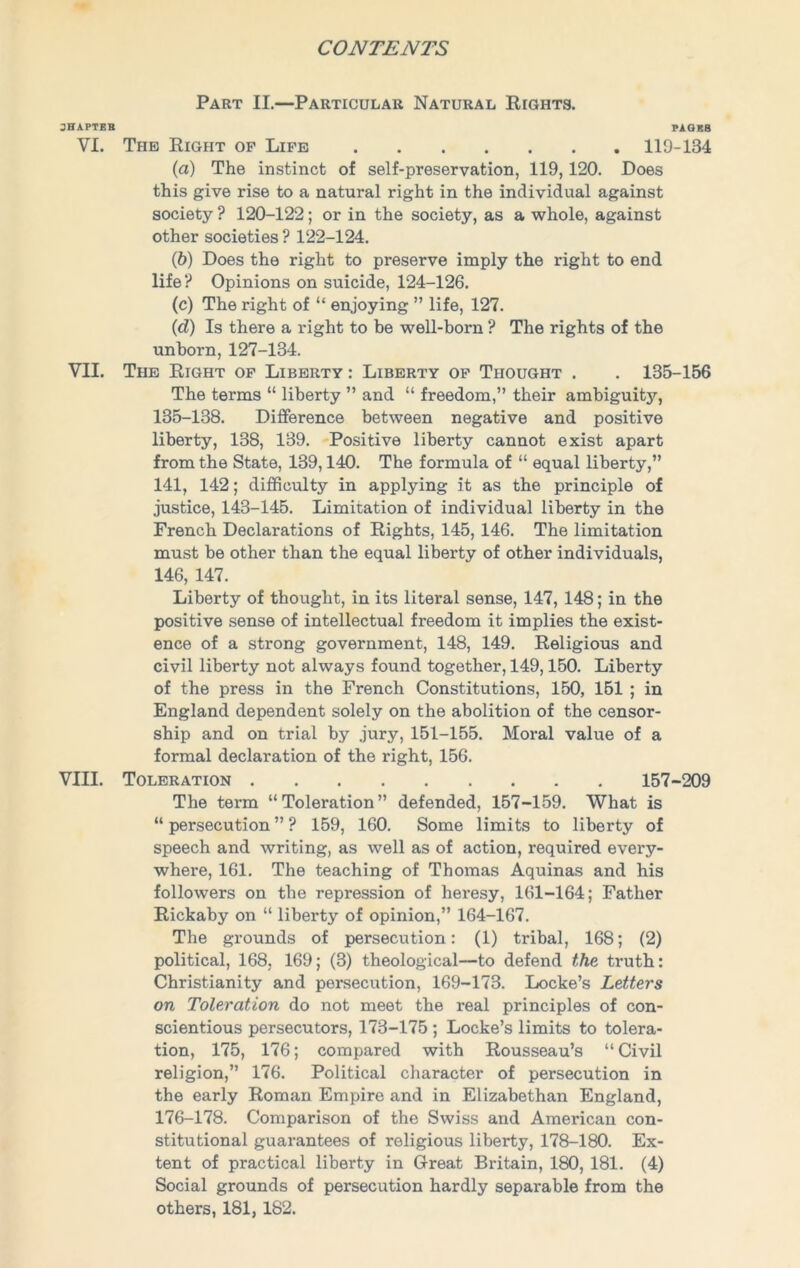 Part II.—Particular Natural Rights. JHAPTBK PAGES VI. The Right of Life 119-134 (a) The instinct of self-preservation, 119,120. Does this give rise to a natural right in the individual against society ? 120-122; or in the society, as a whole, against other societies ? 122-124. (b) Does the right to preserve imply the right to end life? Opinions on suicide, 124-126. (c) The right of “ enjoying ” life, 127. (d) Is there a right to be well-born ? The rights of the unborn, 127-134. VII. The Right of Liberty : Liberty of Thought . . 135-156 The terms “ liberty ” and “ freedom,” their ambiguity, 135-138. Difference between negative and positive liberty, 138, 139. Positive liberty cannot exist apart from the State, 139,140. The formula of “ equal liberty,” 141, 142; difficulty in applying it as the principle of justice, 143-145. Limitation of individual liberty in the French Declarations of Rights, 145, 146. The limitation must be other than the equal liberty of other individuals, 146, 147. Liberty of thought, in its literal sense, 147, 148; in the positive sense of intellectual freedom it implies the exist- ence of a strong government, 148, 149. Religious and civil liberty not always found together, 149,150. Liberty of the press in the French Constitutions, 150, 151 ; in England dependent solely on the abolition of the censor- ship and on trial by jury, 151-155. Moral value of a formal declaration of the right, 156. VIII. Toleration 157-209 The term “Toleration” defended, 157-159. What is “ persecution ” ? 159, 160. Some limits to liberty of speech and writing, as well as of action, required every- where, 161. The teaching of Thomas Aquinas and his followers on the repression of heresy, 161-164; Father Rickaby on “ liberty of opinion,” 164-167. The grounds of persecution: (1) tribal, 168; (2) political, 168, 169; (3) theological—to defend the truth: Christianity and persecution, 169-173. Locke’s Letters on Toleration do not meet the real principles of con- scientious persecutors, 173-175 ; Locke’s limits to tolera- tion, 175, 176; compared with Rousseau’s “ Civil religion,” 176. Political character of persecution in the early Roman Empire and in Elizabethan England, 176-178. Comparison of the Swiss and American con- stitutional guarantees of religious liberty, 178-180. Ex- tent of practical liberty in Great Britain, 180, 181. (4) Social grounds of persecution hardly separable from the others, 181,182.