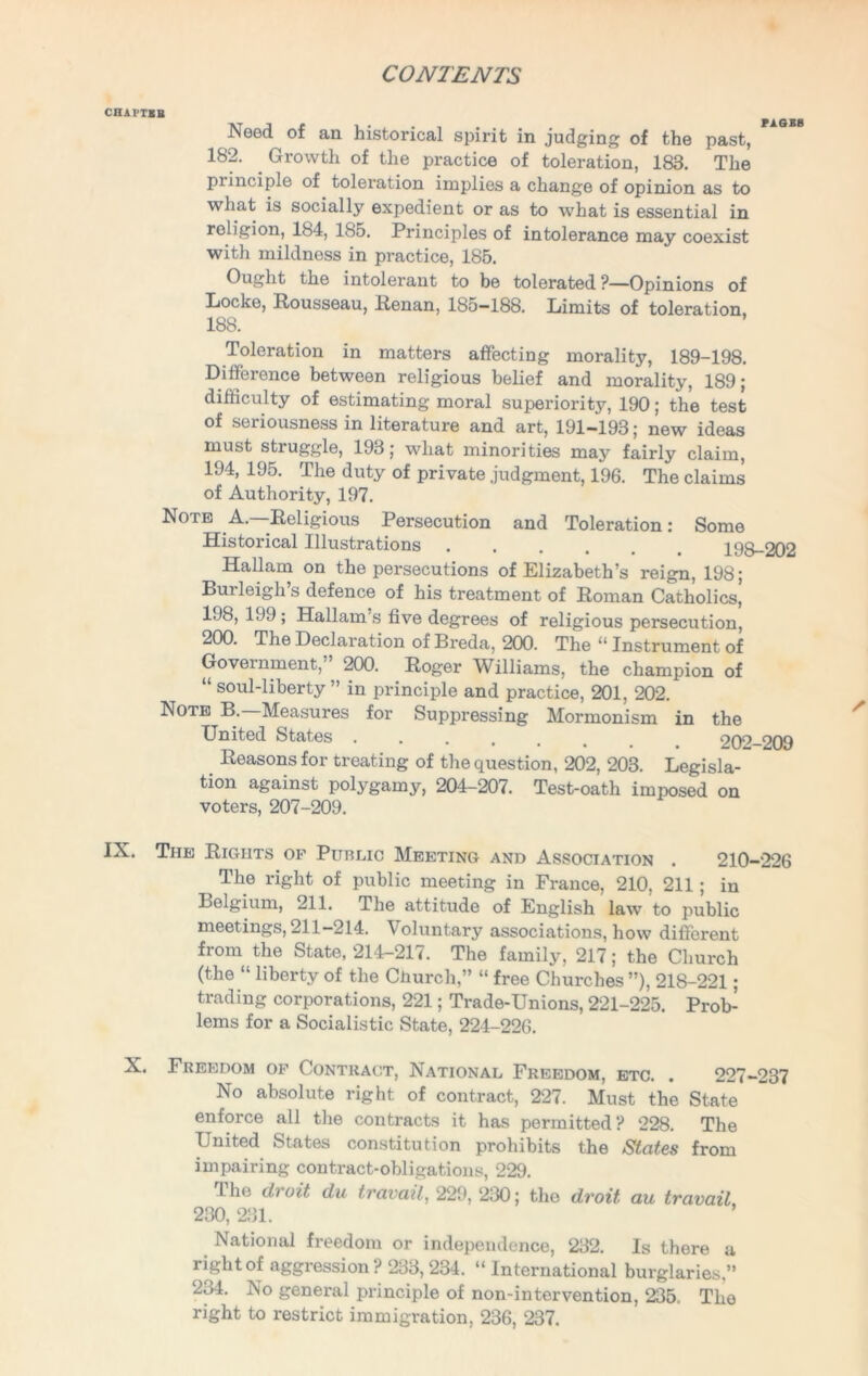 CHAPTBH Need of an historical spirit in judging of the past, 182. Growth of the practice of toleration, 183. The principle of toleration implies a change of opinion as to what is socially expedient or as to what is essential in religion, 184, 185. Principles of intolerance may coexist with mildness in practice, 185. Ought the intolerant to be tolerated ?—Opinions of Locke, Rousseau, Renan, 185—188. Limits of toleration, 188. Toleration in matters affecting morality, 189-198. Difference between religious belief and morality, 189; difficulty of estimating moral superiority, 190; the test of seriousness in literature and art, 191—193 ; new ideas must struggle, 193 j what minorities may fairly claim, 194, 195. The duty of private judgment, 196. The claims of Authority, 197. Note A. Religious Persecution and Toleration: Some Historical Illustrations 198-202 Hallarn on the persecutions of Elizabeth’s reign, 198; Bui leigh s defence of his treatment of Roman Catholics, 198,199; Hallam’s five degrees of religious persecution, 200. The Declaration of Breda, 200. The “ Instrument of Government, 200. Roger Williams, the champion of “ soul-liberty” in principle and practice, 201, 202. Note B.—Measures for Suppressing Mormonism in the United States 202—209 Reasons for treating of the question, 202, 203. Legisla- tion against polygamy, 204-207. Test-oath imposed on voters, 207-209. IX. The Rights of Public Meeting and Association . 210-226 The right of public meeting in France, 210, 211; in Belgium, 211. The attitude of English law to public meetings, 211-214. Voluntary associations, how different from the State, 214-217. The family, 217; the Church (the “ liberty of the Church,” “ free Churches ”), 218-221 ; trading corporations, 221; Trade-Unions, 221-225. Prob- lems for a Socialistic State, 224-226. X. Freedom of Contract, National Freedom, etc. . 227-237 No absolute right of contract, 227. Must the State enforce all the contracts it has permitted? 228. The United States constitution prohibits the States from impairing contract-obligations, 229. The droit du travail, 229, 230; the droit au travail 230, 231. National freedom or independence, 232. Is there a right of aggression ? 233,234. “ International burglaries ” 234. No general principle of non-intervention, 235. The right to restrict immigration, 236, 237.