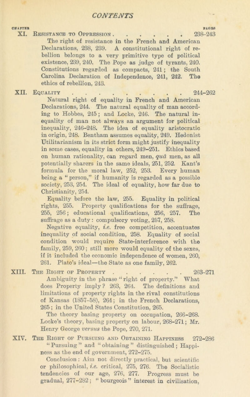 CHAPTER PAGES XI. Resistance to Oppression 238-243 The right of resistance in the French and American Declarations, 238, 239. A constitutional right of re- bellion belongs to a very primitive type of political existence, 239, 240. The Pope as judge of tyrants, 240. Constitutions regarded as compacts, 241; the South Carolina Declaration of Independence, 241, 242. The ethics of rebellion, 243. XII. Equality 244-2G2 Natural right of equality in French and American Declarations, 244. The natural equality of man accord- ing to Hobbes, 245; and Locke, 246. The natural in- equality of man not always an argument for political inequality, 246-248. The idea of equality aristocratic in origin, 248. Bentham assumes equality, 249. Hedonist Utilitarianism in its strict form might justify inequality in some cases, equality in others, 249-251. Ethics based on human rationality, can regard men, qud men, as all potentially sharers in the same ideals, 251, 252. Kant’s formula for the moral law, 252, 253. Every human being a “ person,” if humanity is regarded as a possible society, 253, 254. The ideal of equality, how far due to Christianity, 254. Equality before the law, 255. Equality in political rights, 255. Property qualifications for the suffrage, 255, 256; educational qualifications, 256, 257. The suffrage as a duty: compulsory voting, 257, 258. Negative equality, i.e. free competition, accentuates inequality of social condition, 258. Equality of social condition would require State-interference with the family, 259, 260 ; still more would equality of the sexes, if it included the economic independence of women, 260, 261. Plato’s ideal—the State as one family, 262. XIII. The Right of Property 263-271 Ambiguity in the phrase “ right of property.” What does Property imply ? 263, 264. The definitions and limitations of property rights in the rival constitutions of Kansas (1857-58), 264; in the French Declarations, 265; in the United States Constitution, 265. The theory basing property on occupation, 266-268. Locke’s theory, basing property on labour, 268-271; Mr. Henry George versus the Pope, 270, 271. XIV. The Right of Pursuing and Obtaining Happiness 272-286 “Pursuing” and “obtaining” distinguished; Happi- ness as the end of government, 272-275. Conclusion : Aim not directly practical, but scientific or philosophical, i.e. critical, 275, 276. The Socialistic tendencies of our age, 276, 277. Progress must be gradual, 277-282; “ bourgeois ” interest in civilisation,