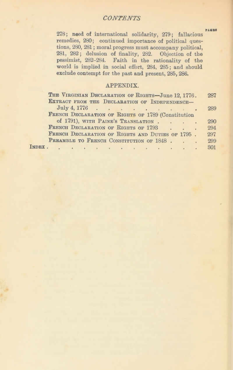 PAGBS 278; need of international solidarity, 279; fallacious remedies, 280; continued importance of political ques- tions, 280, 281; moral progress must accompany political, 281, 282; delusion of finality, 282. Objection of the pessimist, 282-284. Faith in the rationality of the world is implied in social effort, 284, 285; and should exclude contempt for the past and present, 285, 286. APPENDIX. The Virginian Declaration of Rights—June 12, 1776. 287 Extract from the Declaration of Independence— July 4, 1776 289 French Declaration of Rights of 1789 (Constitution of 1791), with Paine’s Translation .... 290 French Declaration of Rights of 1793 . . . 294 French Declaration of Rights and Duties of 1795 . 297 Preamble to French Constitution of 1848 . . . 299 Index . 301