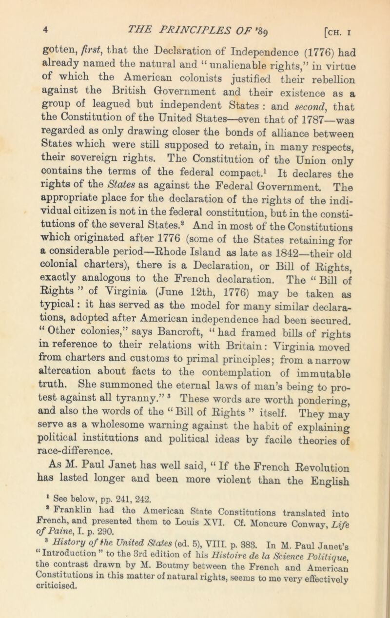 gotten, first, that the Declaration of Independence (1776) had alieady named the natural and u unalienable rights,” in virtue of which the American colonists justified their rebellion against the British Government and their existence as a group of leagued but independent States : and second, that the Constitution of the United States—even that of 1787 was regarded as only drawing closer the bonds of alliance between States which were still supposed to retain, in many respects, their sovereign rights. The Constitution of the Union only contains the terms of the federal compact.1 It declares the rights of the States as against the Federal Government. The appropriate place for the declaration of the rights of the indi- vidual citizen is not in the federal constitution, but in the consti- tutions of the several States.2 And in most of the Constitutions which originated after 1^76 (some of the States retaining for a considerable period—Ehode Island as late as 1842—their old colonial charters), there is a Declaration, or Bill of Rights, exactly analogous to the French declaration. The “ Bill of Rights ” of Virginia (June 12th, 1776) may be taken as typical: it has served as the model for many similar declara- tions, adopted after American independence had been secured. “ Other colonies,” says Bancroft, “ had framed bills of rights in reference to their relations with Britain: Virginia moved from charters and customs to primal principles; from a narrow altercation about facts to the contemplation of immutable truth. She summoned the eternal laws of man’s being to pro- test against all tyranny.” 3 These words are worth pondering, and also the words of the “ Bill of Rights ” itself. They may serve as a wholesome warning against the habit of explaining political institutions and political ideas by facile theories of race-difference. As M. Paul Janet has well said, “ If the French Revolution has lasted longer and been more violent than the English 1 See below, pp. 241, 242. Franklin had the American State Constitutions translated into French, and presented them to Louis XVI. Cf. Moncure Conway Life of Paine, I. p. 290. ’ J 3 History of the United States (ed. 5), VIII. p. 883. In M. Paul Janet’s Introduction ” to the 3rd edition of his Histoire de la Science Politique, the contrast drawn by M. Boutmy between the French and American Constitutions in this matter of natural rights, seems to me very effectively criticised. J