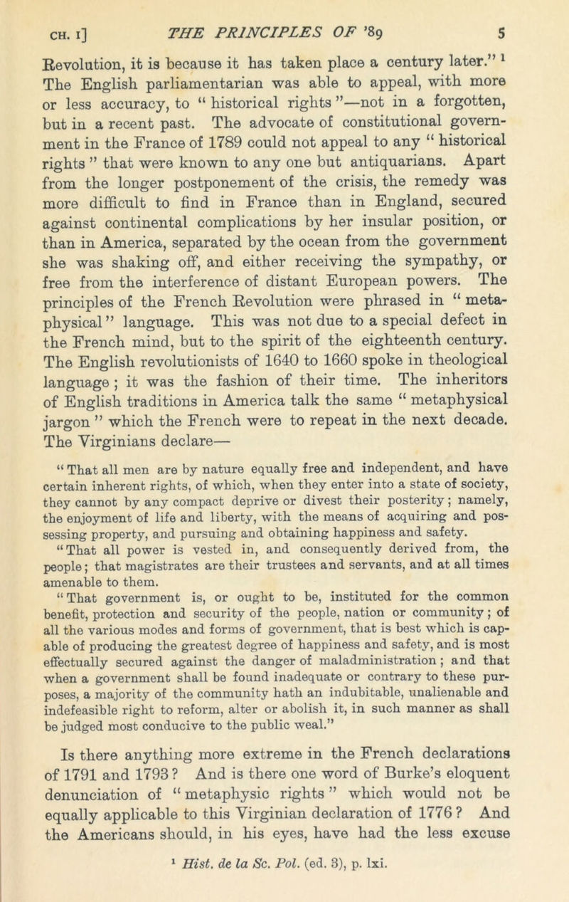 Revolution, it is because it has taken place a century later.” 1 The English parliamentarian was able to appeal, with more or less accuracy, to “ historical rights ”—not in a forgotten, but in a recent past. The advocate of constitutional govern- ment in the France of 1789 could not appeal to any “ historical rights ” that were known to any one but antiquarians. Apart from the longer postponement of the crisis, the remedy was more difficult to find in France than in England, secured against continental complications by her insular position, or than in America, separated by the ocean from the government she was shaking off, and either receiving the sympathy, or free from the interference of distant European powers. The principles of the French Revolution were phrased in “ meta- physical ” language. This was not due to a special defect in the French mind, but to the spirit of the eighteenth century. The English revolutionists of 1640 to 1660 spoke in theological language ; it was the fashion of their time. The inheritors of English traditions in America talk the same “ metaphysical jargon ” which the French were to repeat in the next decade. The Virginians declare— “ That all men are by nature equally free and independent, and have certain inherent rights, of which, when they enter into a state of society, they cannot by any compact deprive or divest their posterity; namely, the enjoyment of life and liberty, with the means of acquiring and pos- sessing property, and pursuing and obtaining happiness and safety. “That all power is vested in, and consequently derived from, the people; that magistrates are their trustees and servants, and at all times amenable to them. “ That government is, or ought to be, instituted for the common benefit, protection and security of the people, nation or community; of all the various modes and forms of government, that is best which is cap- able of producing the greatest degree of happiness and safety, and is most effectually secured against the danger of maladministration ; and that when a government shall be found inadequate or contrary to these pur- poses, a majority of the community hath an indubitable, unalienable and indefeasible right to reform, alter or abolish it, in such manner as shall be judged most conducive to the public weal.” Is there anything more extreme in the French declarations of 1791 and 1793? And is there one word of Burke’s eloquent denunciation of “ metaphysic rights ” which would not be equally applicable to this Virginian declaration of 1776? And the Americans should, in his eyes, have had the less excuse 1 Hist. de la Sc. Pol. (ed. 3), p. lxi.