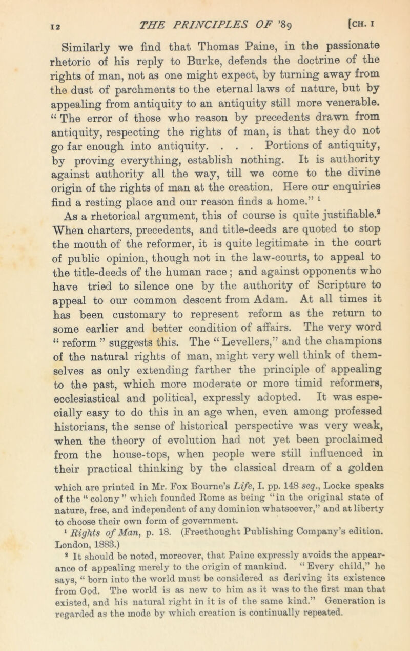 Similarly we find that Thomas Paine, in the passionate rhetoric of his reply to Burke, defends the doctrine of the rights of man, not as one might expect, by turning away from the dust of parchments to the eternal laws of nature, but by appealing from antiquity to an antiquity still more venerable. “ The error of those who reason by precedents drawn from antiquity, respecting the rights of man, is that they do not go far enough into antiquity. . . . Portions of antiquity, by proving everything, establish nothing. It is authority against authority all the way, till we come to the divine origin of the rights of man at the creation. Here our enquiries find a resting place and our reason finds a home.'’ 1 As a rhetorical argument, this of course is quite justifiable.9 When charters, precedents, and title-deeds are quoted to stop the mouth of the reformer, it is quite legitimate in the court of public opinion, though not in the law-courts, to appeal to the title-deeds of the human race; and against opponents who have tried to silence one by the authority of Scripture to appeal to our common descent from Adam. At all times it has been customary to represent reform as the return to some earlier and better condition of affairs. The very word “ reform ” suggests this. The “ Levellers,” and the champions of the natural rights of man, might very well think of them- selves as only extending farther the principle of appealing to the past, which more moderate or more timid reformers, ecclesiastical and political, expressly adopted. It was espe- cially easy to do this in an age when, even among professed historians, the sense of historical perspective was very weak, when the theory of evolution had not yet been proclaimed from the house-tops, when people were still influenced in their practical thinking by the classical dream of a golden which are printed in Mr. Fox Bourne’s Life, I. pp. 148 seq., Locke speaks of the “ colony” which founded Rome as being “in the original state of nature, free, and independent of any dominion whatsoever,” and at liberty to choose their own form of government. 1 Rights of Man, p. 18. (Freethought Publishing Company’s edition. London, 1888.) 8 It should be noted, moreover, that Paine expressly avoids the appear- ance of appealing merely to the origin of mankind. “ Every child,” he says, “ born into the world must be considered as deriving its existence from God. The w’orld is as new to him as it was to the first man that existed, and his natural right in it is of the same kind.” Generation is regarded as the mode by which creation is continually repeated.