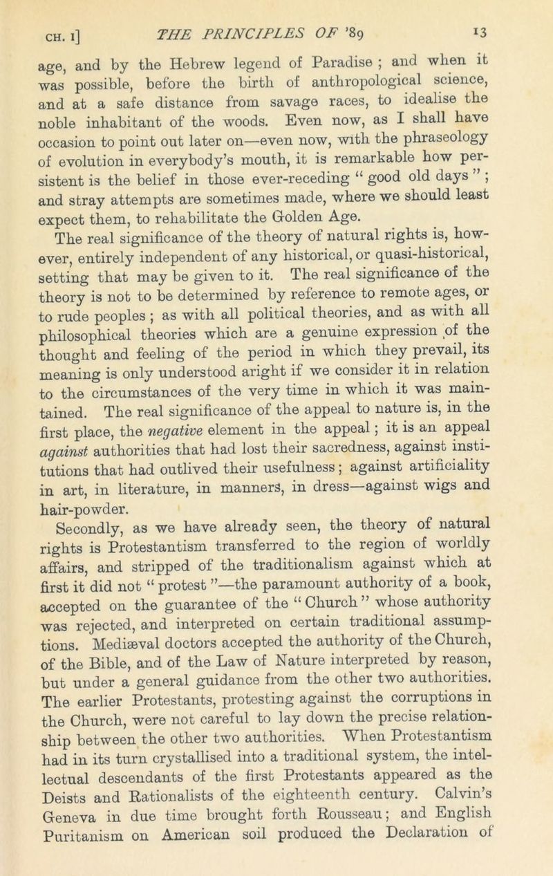 age, and by the Hebrew legend of Paradise ; and when it was possible, before the birth of anthropological science, and at a safe distance from savage races, to idealise the noble inhabitant of the woods. Even now, as I shall have occasion to point out later on—even now, with the phraseology of evolution in everybody’s mouth, it is remarkable how per- sistent is the belief in those ever-receding “ good old days ” ; and stray attempts are sometimes made, where we should least expect them, to rehabilitate the Golden Age. The real significance of the theory of natural rights is, how- ever, entirely independent of any historical, or quasi-his torical, setting that may be given to it. The real significance of the theory is not to be determined by reference to remote ages, or to rude peoples ; as with all political theories, and as with all philosophical theories which are a genuine expression of the thought and feeling of the period in which they prevail, its meaning is only understood aright if we consider it in relation to the circumstances of the very time in which it was main- tained. The real significance of the appeal to nature is, in the first place, the negative element in the appeal; it is an appeal against authorities that had lost their sacredness, against insti- tutions that had outlived their usefulness; against artificiality in art, in literature, in manners, in dress—against wigs and hair-powder. Secondly, as we have already seen, the theory of natural rights is Protestantism transferred to the region of worldly affairs, and stripped of the traditionalism against which at first it did not “ protest ’’—the paramount authority of a book, accepted on the guarantee of the “ Church ” whose authority was rejected, and interpreted on certain traditional assump- tions. Mediaeval doctors accepted the authority of the Church, of the Bible, and of the Law of Nature interpreted by reason, but under a general guidance from the other two authorities. The earlier Protestants, protesting against the corruptions in the Church, were not careful to lay down the precise relation- ship between the other two authorities. When Protestantism had in its turn crystallised into a traditional system, the intel- lectual descendants of the first Protestants appeared as the Deists and Rationalists of the eighteenth century. Calvin’s Geneva in due time brought forth Rousseau; and English Puritanism on American soil produced the Declaration of