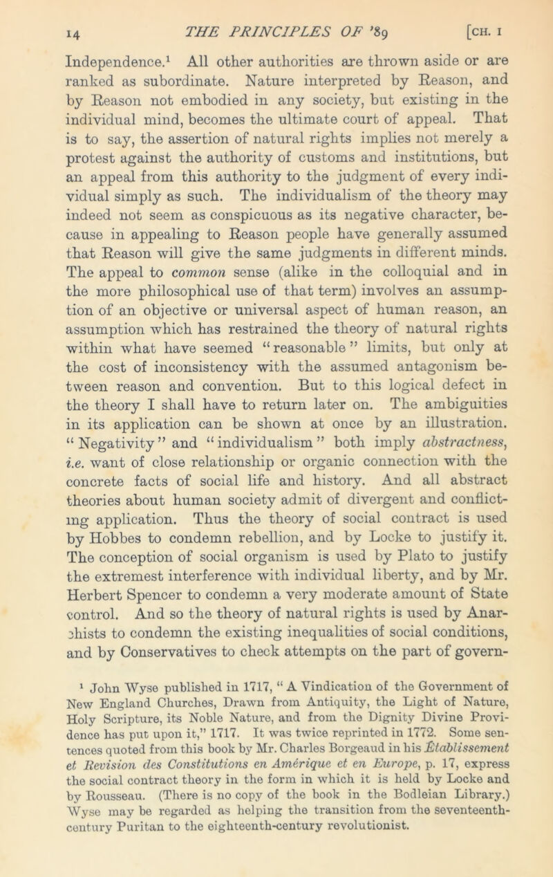Independence.1 All other authorities are thrown aside or are ranked as subordinate. Nature interpreted by Reason, and by Reason not embodied in any society, but existing in the individual mind, becomes the ultimate court of appeal. That is to say, the assertion of natural rights implies not merely a protest against the authority of customs and institutions, but an appeal from this authority to the judgment of every indi- vidual simply as such. The individualism of the theory may indeed not seem as conspicuous as its negative character, be- cause in appealing to Reason people have generally assumed that Reason will give the same judgments in different minds. The appeal to common sense (alike in the colloquial and in the more philosophical use of that term) involves an assump- tion of an objective or universal aspect of human reason, an assumption which has restrained the theory of natural rights within what have seemed “ reasonable ” limits, but only at the cost of inconsistency with the assumed antagonism be- tween reason and convention. But to this logical defect in the theory I shall have to return later on. The ambiguities in its application can be shown at once by an illustration. “ Negativity ” and “ individualism ” both imply abstractness, i.e. want of close relationship or organic connection with the concrete facts of social life and history. And all abstract theories about human society admit of divergent and conflict- ing application. Thus the theory of social contract is used by Hobbes to condemn rebellion, and by Locke to justify it. The conception of social organism is used by Plato to justify the extremest interference with individual liberty, and by Mr. Herbert Spencer to condemn a very moderate amount of State control. And so the theory of natural rights is used by Anar- chists to condemn the existing inequalities of social conditions, and by Conservatives to check attempts on the part of govern- 1 John Wyse published in 1717, “ A Vindication of the Government of New England Churches, Drawn from Antiquity, the Light of Nature, Holy Scripture, its Noble Nature, and from the Dignity Divine Provi- dence has put upon it,” 1717. It was twice reprinted in 1772. Some sen- tences quoted from this book by Mr. Charles Borgeaud in his Etablissement et Revision des Constitutions en Amerique et en Europe, p. 17, express the social contract theory in the form in which it is held by Locke and by Rousseau. (There is no copy of the book in the Bodleian Library.) Wyse may be regarded as helping the transition from the seventeenth- century Puritan to the eighteenth-century revolutionist.
