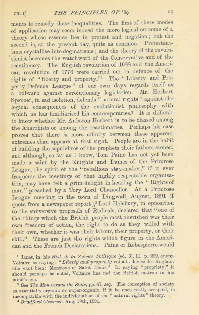ments to remedy these inequalities. The first of these modes of application may seem indeed the more logical outcome of a theory whose essence lies in protest and negation; but the second is, at the present day, quite as common. Protestant- isms crystallise into dogmatisms ; and the theory of the revolu- tionist becomes the watchword of the Conservative and of the reactionary. The English revolution of 1688 and the Ameri- can revolution of 1776 were carried out in defence of the rights of “liberty and property.”1 The “Liberty and Pro- perty Defence League ” of our own days regards itself as a bulwark against revolutionary legislation. Mr. Herbert Spencer, in sad isolation, defends “ natural rights ” against the logical consequences of the evolutionist philosophy with which he has familiarised his contemporaries.2 It is difficult to know whether Mr. Auberon Herbert is to be classed among the Anarchists or among the reactionaries. Perhaps his case proves that there is more affinity between these apparent extremes than appears at first sight. People are in the habit of building the sepulchres of the prophets their fathers stoned, and although, so far as I know, Tom Paine has not yet been made a saint by the Knights and Dames of the Primrose League, the spirit of the “rebellious stay-maker,” if it ever frequents the meetings of that highly respectable organisa- tion, may have felt a grim delight in hearing the “ Rights of man ” preached by a Tory Lord Chancellor. At a Primrose League meeting in the town of Dingwall, August, 1891 (I quote from a newspaper report ),3 Lord Halsbury, in opposition to the subversive proposals of Radicals, declared that “one of the things which the British people most cherished was their own freedom of action, the right to do as they willed with their own, whether it was their labour, their property, or their skill.” These are just the rights which figure in the Ameri- can and the French Declarations. Paine or Robespierre would 1 Janet, in his Hist, da la Science Politique (ed. 3), II. p. 202, quotes Voltaire as saying : “ Liberty and propriety voila la devise des Anglais; elle vaut bien: Montjoye et Saint Denis.” In saying “propriety,” it should perhaps be noted, Voltaire has not the British matron in his mind’s eye. 2 See The Man versus the State, pp. 87, seq. The conception of society as essentially organic or super-organic, if it be once really accepted, is incompatible with the individualism of the “natural rights” theory. 3 Bradford Observer, Aug. 19th, 1891.