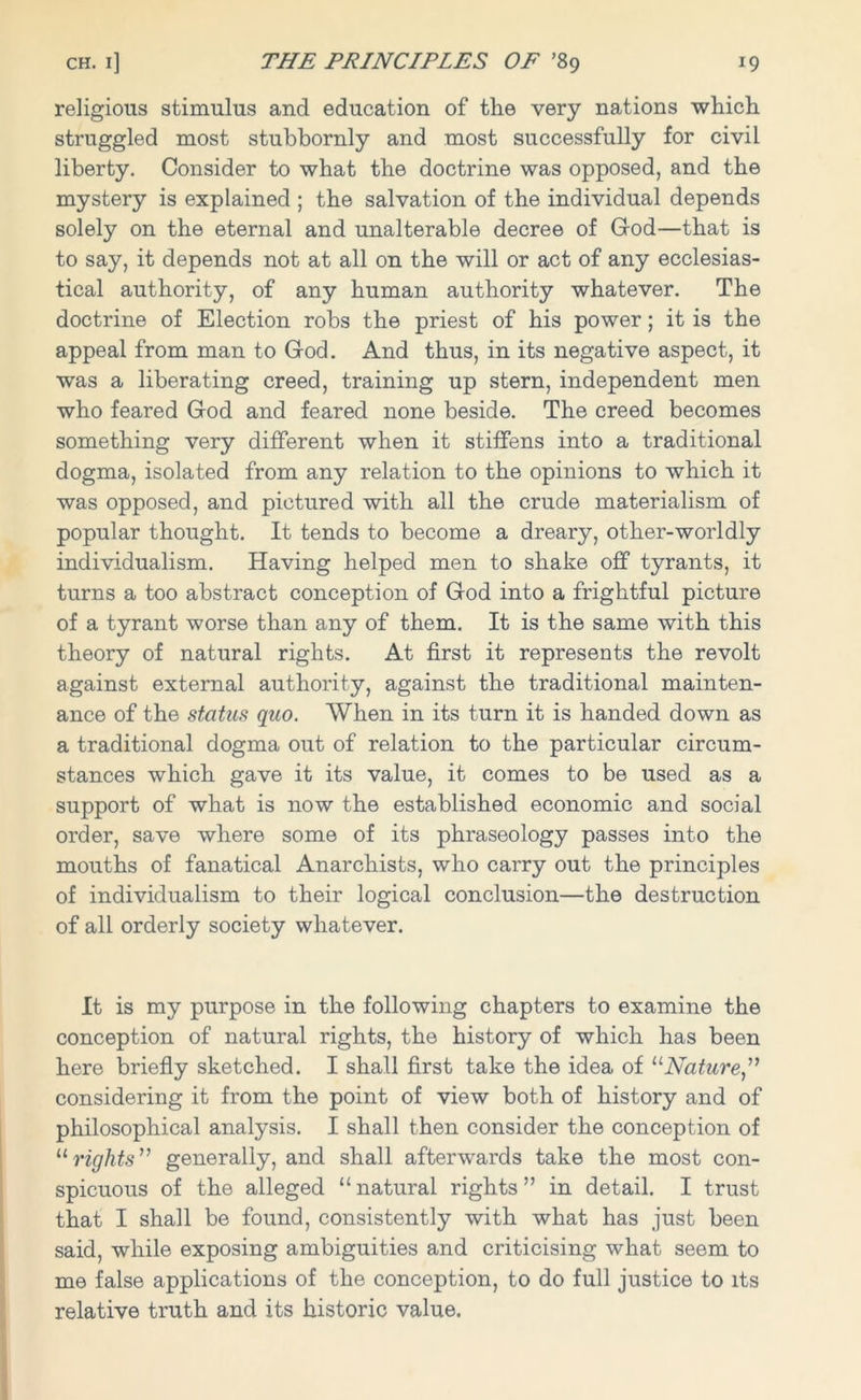 religious stimulus and education of the very nations which struggled most stubbornly and most successfully for civil liberty. Consider to what the doctrine was opposed, and the mystery is explained ; the salvation of the individual depends solely on the eternal and unalterable decree of God—that is to say, it depends not at all on the will or act of any ecclesias- tical authority, of any human authority whatever. The doctrine of Election robs the priest of his power; it is the appeal from man to God. And thus, in its negative aspect, it was a liberating creed, training up stern, independent men who feared God and feared none beside. The creed becomes something very different when it stiffens into a traditional dogma, isolated from any relation to the opinions to which it was opposed, and pictured with all the crude materialism of popular thought. It tends to become a dreary, other-worldly individualism. Having helped men to shake off tyrants, it turns a too abstract conception of God into a frightful picture of a tyrant worse than any of them. It is the same with this theory of natural rights. At first it represents the revolt against external authority, against the traditional mainten- ance of the status quo. When in its turn it is handed down as a traditional dogma out of relation to the particular circum- stances which gave it its value, it comes to be used as a support of what is now the established economic and social order, save where some of its phraseology passes into the mouths of fanatical Anarchists, who carry out the principles of individualism to their logical conclusion—the destruction of all orderly society whatever. It is my purpose in the following chapters to examine the conception of natural rights, the history of which has been here briefly sketched. I shall first take the idea of “Nature” considering it from the point of view both of history and of philosophical analysis. I shall then consider the conception of “ rights” generally, and shall afterwards take the most con- spicuous of the alleged “ natural rights ” in detail. I trust that I shall be found, consistently with what has just been said, while exposing ambiguities and criticising what seem to me false applications of the conception, to do full justice to its relative truth and its historic value.