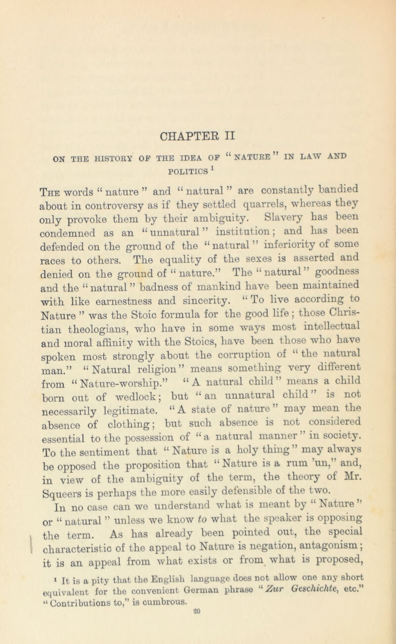 CHAPTER II ON THE HISTORY OF THE IDEA OF “ NATURE ” IN LAW AND POLITICS 1 The words “ nature ” and “ natural ” are constantly bandied about in controversy as if they settled quarrels, whereas they only provoke them by their ambiguity. Slavery has been condemned as an “unnatural” institution j and has been defended on the ground of the “natural ” inferiority of some races to others. The equality of the sexes is asserted and denied on the ground of “ nature.” The “ natural ” goodness and the “ natural ” badness of mankind have been maintained with like earnestness and sincerity. “ To live according to Nature ” was the Stoic formula for the good life; those Chris- tian theologians, who have in some wrays most intellectual and moral affinity with the Stoics, have been those who have spoken most strongly about the corruption of “ the natural man.” “Natural religion” means something very different from “Nature-worship.” “A natural child” means a child born out of wedlock; but “ an unnatural child ” is not necessarily legitimate. “A state of nature” may mean the absence of clothing 5 but such absence is not considered essential to the possession of “ a natural manner ” in society. To the sentiment that “ Nature is a holy thing” may always be opposed the proposition that “ Nature is a rum un, and, in view of the ambiguity of the term, the theory of Mr. Squeers is perhaps the more easily defensible of the two. In no case can we understand what is meant bj hatiue or “ natural ” unless we know to what the speaker is opposing the term. As has already been pointed out, the special characteristic of the appeal to Nature is negation, antagonism; it is an appeal from what exists or from what is proposed, 1 It is a pity that the English language does not allow one any short equivalent for the convenient German phrase “ Zur Geschichte, etc.” “ Contributions to,” is cumbrous.