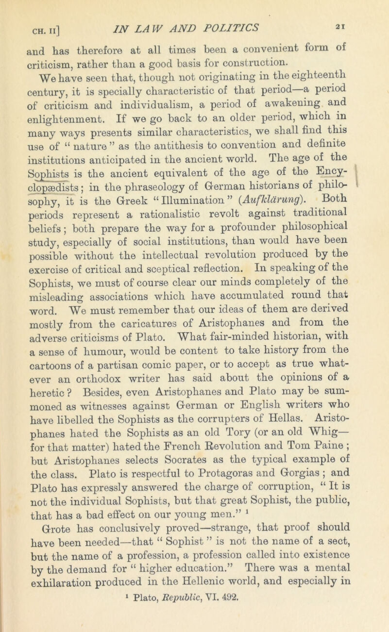 and has therefore at all times been a convenient form of criticism, rather than a good basis for construction. We have seen that, though not originating in the eighteenth century, it is specially characteristic of that period a period of criticism and individualism, a period of awakening and enlightenment. If we go back to an older period, which in many ways presents similar characteristics, we shall find this use of “ nature ” as the antithesis to convention and definite institutions anticipated in the ancient world. The age of the Sophists is the ancient equivalent of the age of the Ency- clopaedists ; in the phraseology of German historians of philo- sophy, it is the Greek “ Illumination ” (Aufklcirung). Both periods represent a rationalistic revolt against traditional beliefs; both prepare the way for a profounder philosophical study, especially of social institutions, than would have been possible without the intellectual revolution produced by the exercise of critical and sceptical reflection. In speaking of the Sophists, we must of course clear our minds completely of the misleading associations which have accumulated round that word. We must remember that our ideas of them are derived mostly from the caricatures of Aristophanes and from the adverse criticisms of Plato. What fair-minded historian, with a sense of humour, would be content to take history from the cartoons of a partisan comic paper, or to accept as true what- ever an orthodox writer has said about the opinions of a heretic ? Besides, even Aristophanes and Plato may be sum- moned as witnesses against German or English writers who have libelled the Sophists as the corrupters of Hellas. Aristo- phanes hated the Sophists as an old Tory (or an old Whig— for that matter) hated the French Revolution and Tom Paine ; but Aristophanes selects Socrates as the typical example of the class. Plato is respectful to Protagoras and Gorgias ; and Plato has expressly answered the charge of corruption, “ It is not the individual Sophists, but that great Sophist, the public, that has a bad effect on our young men.” 1 Grote has conclusively proved—strange, that proof should have been needed—that “ Sophist ” is not the name of a sect, but the name of a profession, a profession called into existence by the demand for “ higher education.” There was a mental exhilaration produced in the Hellenic world, and especially in 1 Plato, Republic, VI. 492.