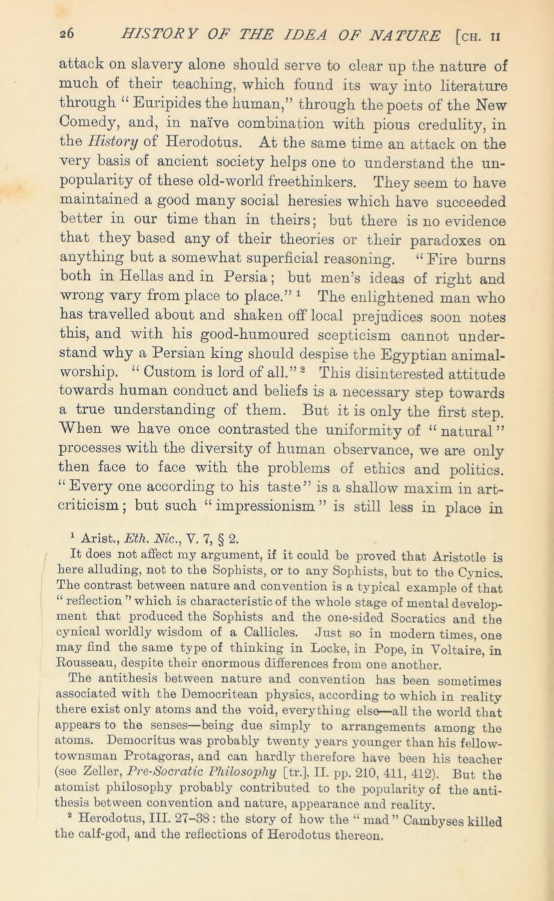 attack on slavery alone should serve to clear up the nature of much of their teaching, which found its way into literature through “ Euripides the human,” through the poets of the New Comedy, and, in naive combination with pious credulity, in the History of Herodotus. At the same time an attack on the very basis of ancient society helps one to understand the un- popularity of these old-world freethinkers. They seem to have maintained a good many social heresies which have succeeded better in our time than in theirs; but there is no evidence that they based any of their theories or their paradoxes on anything but a somewhat superficial reasoning. “ Fire burns both in Hellas and in Persia; but men’s ideas of right and wrong vary from place to place.” 1 The enlightened man who has travelled about and shaken off local prejudices soon notes this, and with his good-humoured scepticism cannot under- stand why a Persian king should despise the Egyptian animal- worship. “ Custom is lord of all.” 2 This disinterested attitude towards human conduct and beliefs is a necessary step towards a true understanding of them. But it is only the first step. When we have once contrasted the uniformity of “ natural ” processes with the diversity of human observance, we are only then face to face with the problems of ethics and politics. “Every one according to his taste” is a shallow maxim in art- criticism ; but such “ impressionism ” is still less in place in 1 Arist., Eth. Nic., V. 7, § 2. It does not affect my argument, if it could be proved that Aristotle is here alluding, not to the Sophists, or to any Sophists, but to the Cynics. The contrast between nature and convention is a typical example of that “ reflection ” which is characteristic of the whole stage of mental develop- ment that produced the Sophists and the one-sided Socratics and the cynical worldly wisdom of a Callicles. Just so in modern times, one may find the same type of thinking in Locke, in Pope, in Voltaire, in Rousseau, despite their enormous differences from one another. The antithesis between nature and convention has been sometimes associated with the Democritean physics, according to which in reality there exist only atoms and the void, everything else—all the world that appears to the senses—being due simply to arrangements among the atoms. Democritus was probably twenty years younger than his fellow- townsman Protagoras, and can hardly therefore have been his teacher (see Zeller, Pre-Socratic Philosophy [tr.], II. pp. 210, 411, 412). But the atomist philosophy probably contributed to the popularity of the anti- thesis between convention and nature, appearance and reality. * Herodotus, III. 27-38 : the story of how the “ mad ” Cainbyses killed the calf-god, and the reflections of Herodotus thereon.