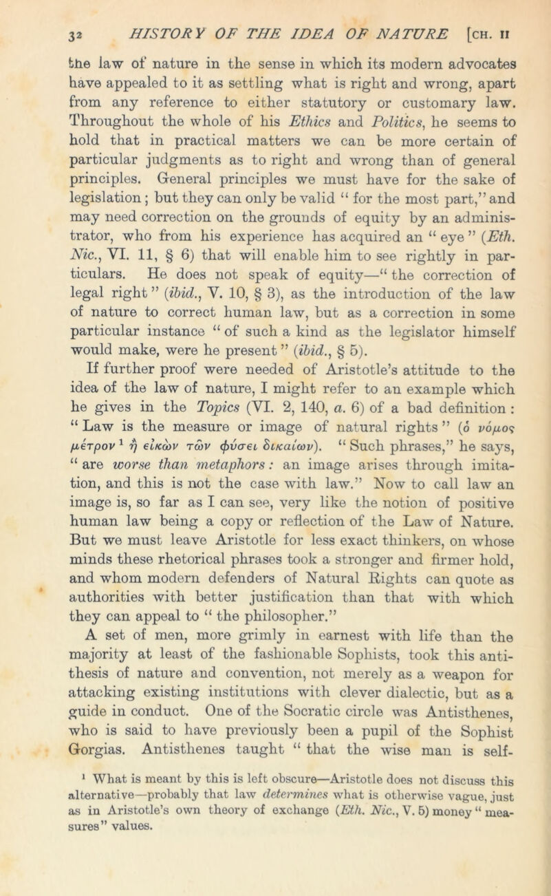 the law of nature in the sense in which its modern advocates have appealed to it as settling what is right and wrong, apart from any reference to either statutory or customary law. Throughout the whole of his Ethics and Politics, he seems to hold that in practical matters we can be more certain of particular judgments as to right and wrong than of general principles. General principles we must have for the sake of legislation; but they can only be valid “ for the most part,” and may need correction on the grounds of equity by an adminis- trator, who from his experience has acquired an “ eye ” (Eth. Nic., VI. 11, § 6) that will enable him to see rightly in par- ticulars. He does not speak of equity—u the correction of legal right” {ibid., V. 10, § 3), as the introduction of the law of nature to correct human law, but as a correction in some particular instance “ of such a kind as the legislator himself would make, were he present ” {ibid., § 5). If further proof were needed of Aristotle’s attitude to the idea of the law of nature, I might refer to an example which he gives in the Topics (VI. 2, 140, a. 6) of a bad definition : “ Law is the measure or image of natural rights ” (6 vopo? fx6Tpov 1 f) ebccov tcov (fivaci hiKaiwv). “ Such phrases,” he saj^s, “ are worse than metaphors: an image arises through imita- tion, and this is not the case with law.” Now to call law an image is, so far as I can see, very like the notion of positive human law being a copy or reflection of the Law of Nature. But we must leave Aristotle for less exact thinkers, on whose minds these rhetorical phrases took a stronger and firmer hold, and whom modern defenders of Natural Rights can quote as authorities with better justification than that with which they can appeal to “ the philosopher.” A set of men, more grimly in earnest with life than the majority at least of the fashionable Sophists, took this anti- thesis of nature and convention, not merely as a weapon for attacking existing institutions with clever dialectic, but as a guide in conduct. One of the Socratic circle was Antisthenes, who is said to have previously been a pupil of the Sophist Gorgias. Antisthenes taught “ that the wise man is self- 1 What is meant by this is left obscure—Aristotle does not discuss this alternative—probably that law determines what is otherwise vague, just as in Aristotle’s own theory of exchange (Eth. Nic., V. B) money “ mea- sures” values.