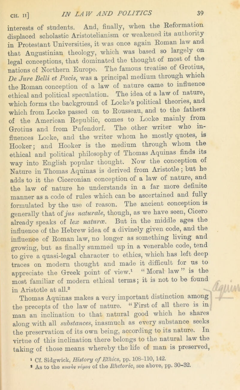 interests of students. And, finally, when the Reformation displaced scholastic Aristotelianism or weakened its authority in Protestant Universities, it was once again Roman law and that Augustinian theology, which was based so largely on legal conceptions, that dominated the thought of most of the nations of Northern Europe. The famous treatise of Grotius, Be Jure Belli et Pads, was a principal medium through which the Roman conception of a law of nature came to influence ethical and political speculation. The idea of a law of nature, which forms the background of Locke’s political theories, and which from Locke passed on to Rousseau, and to the fathers of the American Republic, comes to Locke mainly from Grotius and from Pufendorf. The other writer who in- fluences Locke, and the writer whom he mostly quotes, is Hooker; and Hooker is the medium through whom the ethical and political philosophy of Thomas Aquinas finds its way into English popular thought. Now the conception of Nature in Thomas Aquinas is derived from Aristotle , but he adds to it the Ciceronian conception of a law of nature, and the law of nature he understands in a far more definite manner as a code of rules which can be ascertained and fully formulated by the use of reason. The ancient conception is generally that of jus naturale, though, as we have seen, Cicero already’ speaks of lex naturae. But in the middle ages the influence of the Hebrew idea of a divinely given code, and the influence of Roman law, no longer as something living and growing, but as finally summed up in a venerable code, tend to give a quasi-legal character to ethics, which has left deep traces on modern thought and made it difficult for us to appreciate the Greek point of view.1 u Moral law is the most familiar of modern ethical terms; it is not to be found in Aristotle at all.2 Thomas Aquinas makes a very important distinction among the precepts of the law of nature. “ First of all there is in man an inclination to that natural good which he shares along with all substances, inasmuch as every substance seeks the preservation of its own being, according to its nature. In virtue of this inclination there belongs to the natural law the taking of those means whereby the life of man is preserved, 1 Cf. Sidgwick, History of Ethics, pp. 108-110,142. * As to the koivos vofxos of the Rhetoric, see above, pp. 30—32.