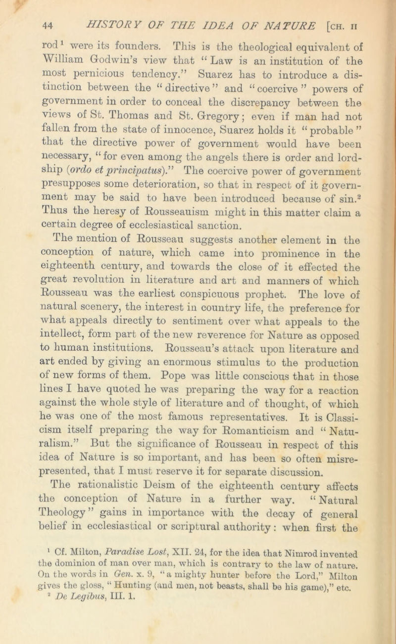 rod 1 were its founders. This is the theological equivalent of William Godwin’s view that “ Law is an institution of the most pernicious tendency.” Suarez has to introduce a dis- tinction between the “directive” and “coercive” powers of government in order to conceal the discrepancy between the views of St. Thomas and St. Gregory; even if man had not 1 alien from the state of innocence, Suarez holds it “ probable ” that the directive power of government would have been necessary, “ for even among the angels there is order and lord- ship (ordo et principatus).” The coercive power of government presupposes some deterioration, so that in respect of it govern- ment may be said to have been introduced because of sin.2 Thus the heresy of Rousseauism might in this matter claim a certain degree of ecclesiastical sanction. The mention of Rousseau suggests another element in the conception of nature, which came into prominence in the eighteenth century, and towards the close of it effected the great revolution in literature and art and manners of which Rousseau was the earliest conspicuous prophet. The love of natural scenery, the interest in country life, the preference for what appeals directly to sentiment over what appeals to the intellect, form part of the new reverence for Nature as opposed to human institutions. Rousseau’s attack upon literature and art ended by giving an enormous stimulus to the production of new forms of them. Pope was little conscious that in those lines I have quoted he was preparing the way for a reaction against the whole style of literature and of thought, of which he was one of the most famous representatives. It is Classi- cism itself preparing the way for Romanticism and “ Natu- ralism.” But the significance of Rousseau in respect of this idea of Nature is so important, and has been so often misre- presented, that I must reserve it for separate discussion. The rationalistic Deism of the eighteenth century affects the conception of Nature in a further way. “ Natural Theology” gains in importance with the decay of general belief in ecclesiastical or scriptural authority: when first the 1 Cf. Milton, 1 civcidise Lost, Nil. 24, for the idea that Nimrod invented the dominion of man over man, which is contrary to the law of nature. On the words in Gen. x. 9, “a mighty hunter before the Lord,” Milton gives the gloss, “ Hunting (and men, not beasts, shall be his game),” etc. 2 De Legibus, III. 1.