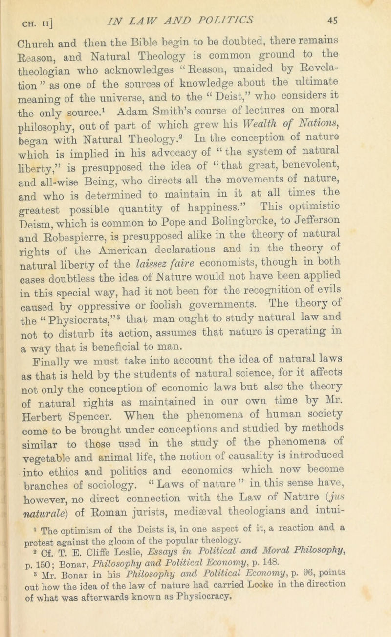 CH. IIj Church and then the Bible begin to be doubted, there remains Reason, and Natural Theology is common ground to the theologian who acknowledges “Reason, unaided by Revela- tion ” as one of the sources of knowledge about the ultimate meaning of the universe, and to the “ Deist,” who considers it the only source.1 Adam Smith’s course of lectures on moral philosophy, out of part of which grew his Wealth of Nations, began with Natural Theology.2 In the conception of nature which is implied in his advocacy of “the system of natural liberty,” is presupposed the idea of “ that great, benevolent, and all-wise Being, who directs all the movements of nature, and who is determined to maintain in it at all times the greatest possible quantity of happiness.” This optimistic Deism, which is common to Pope and Bolingbroke, to Jefferson and Robespierre, is presupposed alike in the theory of natural rights of the American declarations and in the theory of natural liberty of the laissez faire economists, though in both cases doubtless the idea of Nature would not have been applied in this special way, had it not been for the recognition of evils caused by oppressive or foolish governments. The theory of the “Physiocrats,”3 that man ought to study natural law and not to disturb its action, assumes that nature is operating in a way that is beneficial to man. Finally we must take into account the idea of natural laws as that is held by the students of natural science, for it affects not only the conception of economic laws but also the theory of natural rights as maintained in our own time by Mr. Herbert Spencer. When the phenomena of human society come to be brought under conceptions and studied by methods similar to those used in the study of the phenomena of vegetable and animal life, the notion of causality is introduced into ethics and politics and economics which now become branches of sociology. “ Laws of nature ” in this sense have, however, no direct connection with the Law of Nature (jus naturale) of Roman jurists, mediaeval theologians and intui- 1 The optimism of the Deists is, in one aspect of it, a reaction and a protest against the gloom of the popular theology. 2 Cf. T. E. Cliffe Leslie, Essays in Political and Moral Philosophy, p. 150; Bonar, Philosophy and Political Economy, p. 148. 3 Mr. Bonar in his Philosophy and Political Economy, p. 96, points out how the idea of the law of nature had carried Locke in the direction of what was afterwards known as Physiocracy.