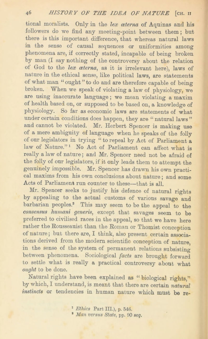 tional moralists. Only in the lex ceterna of Aquinas and his followers do we find any meeting-point between them; but there is this important difference, that whereas natural laws in the sense of causal sequences or uniformities among phenomena are, if correctly stated, incapable of being broken by man (I say nothing of the controversy about the relation of God to the lex ceterna, as it is irrelevant here), laws of nature in the ethical sense, like political laws, are statements of what man “ ought ” to do and are therefore capable of being broken. When we speak of violating a law of physiology, we are using inaccurate language ; we mean violating a maxim of health based on, or supposed to be based on, a knowledge of physiology. So far as economic laws are statements of what under certain conditions does happen, they are “ natural laws ” and cannot be violated. Mr. Herbert Spencer is making use of a mere ambiguity of language when he speaks of the folly of our legislators in trying “ to repeal by Act of Parliament a law of Nature.” 1 No Act of Parliament can affect what is really a law of nature; and Mr. Spencer need not be afraid of the folly of our legislators, if it only leads them to attempt the genuinely impossible. Mr. Spencer has drawn his own practi- cal maxims from his own conclusions about nature ; and some Acts of Parliament run counter to these—that is all. Mr. Spencer seeks to justify his defence of natural rights by appealing to the actual customs of various savage and barbarian peoples.2 This may seem to be the appeal to the consensus humani generis, except that savages seem to be preferred to civilised races in the appeal, so that we have here rather the Rousseauist than the Roman or Thomist conception of nature; but there are, I think, also present certain associa- tions derived from the modern scientific conception of nature, in the sense of the system of permanent relations subsisting between phenomena. Sociological facts are brought forward to settle what is really a practical controversy about what ought to be done. Natural rights have been explained as “ biological rights,” by which, I understand, is meant that there are certain natural instincts or tendencies in human nature which must be re- 1 Ethics Part III.), p. 546. * Man versus State, pp. 90 seq.