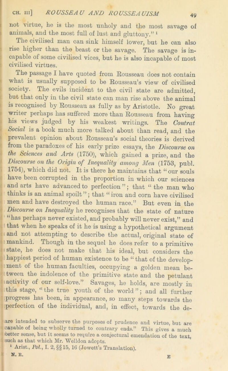 not virtue, he is the most unholy and the most savage of animals, and the most full of lust and gluttony.” 1 The civilised man can sink himself lower, but he can also rise higher than the beast or the savage. The savage is in- capable of some civilised vices, but he is also incapable of most civilised virtues. The passage I have quoted from Rousseau does not contain what is usually supposed to be Rousseau’s view of civilised society. The evils incident to the civil state are admitted, but that only in the civil state can man rise above the animal is recognised by Rousseau as fully as by Aristotle. No great writer perhaps has suffered more than Rousseau from having his views judged by his weakest writings. The Contrat Social is a book much more talked about than read, and the prevalent opinion about Rousseau’s social theories is derived from the paradoxes of his early prize essays, the Discourse on the Sciences and Arts (1750), which gained a prize, and the Discourse on the Origin of Inequality among Men (1753, publ. 1754), which did not. It is there he maintains that “ our souls have been corrupted in the proportion in which our sciences and arts have advanced to perfection ”; that “ the man who thinks is an animal spoilt ”; that “ iron and corn have civilised men and have destroyed the human race.” But even in the Discourse on Inequality he recognises that the state of nature “has perhaps never existed, and probably will never exist,” and that when he speaks of it he is using a hypothetical argument and not attempting to describe the actual, original state of mankind. Though in the sequel he does refer to a primitive state, he does not make that his ideal, but considers the happiest period of human existence to be “ that of the develop- ment of the human faculties, occupying a golden mean be- tween the indolence of the primitive state and the petulant activity of our self-love.” Savages, he holds, are mostly in this stage, “ the true youth of the world ”; and all further progress has been, in appearance, so many steps towards the perfection of the individual, and, in effect, towards the de- are intended to subserve the purposes of prudence and virtue, but are capable of being wholly turned to contrary ends.” This gives a much better sense, but it seems to require a conjectural emendation of the text, such as that which Mr. Welldon adopts. 1 Arist., Pol,, T. 2, §§15, 16 (Jowett’s Translation). N. B. E