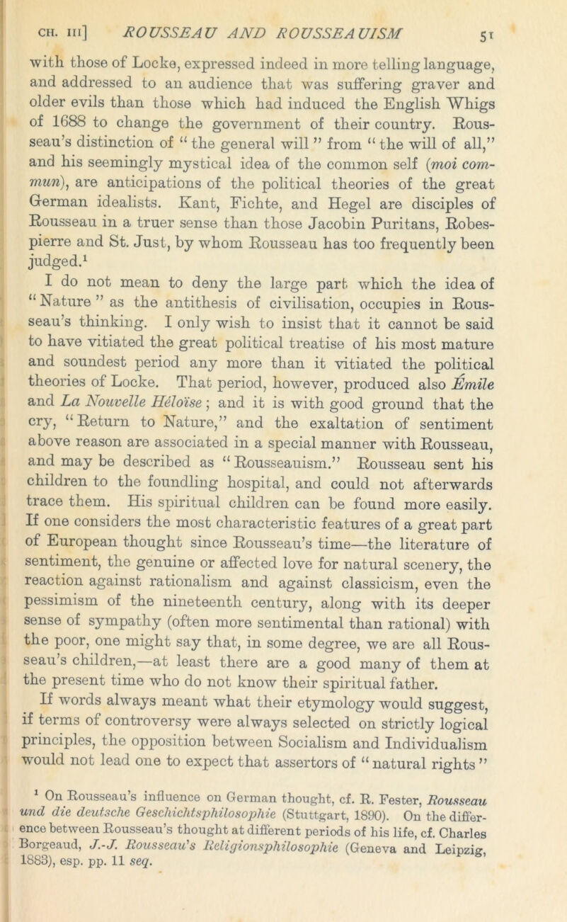 with those of Locke, expressed indeed in more telling language, and addressed to an audience that was suffering graver and older evils than those which had induced the English Whigs of 1688 to change the government of their country. Rous- seau’s distinction of “ the general will ” from “ the will of all,” and his seemingly mystical idea of the common self (moi com- mun), are anticipations of the political theories of the great German idealists. Kant, Fichte, and Hegel are disciples of Rousseau in a truer sense than those Jacobin Puritans, Robes- pierre and St. Just, by whom Rousseau has too frequently been judged.1 I do not mean to deny the large part which the idea of “ Nature ” as the antithesis of civilisation, occupies in Rous- seau’s thinking. I only wish to insist that it cannot be said to have vitiated the great political treatise of his most mature and soundest period any more than it vitiated the political theories of Locke. That period, however, produced also Emile and La Nouvelle Heloise ; and it is with good ground that the cry, ‘'Return to Nature,” and the exaltation of sentiment above reason are associated in a special manner with Rousseau, and may be described as “ Rousseauism.” Rousseau sent his children to the foundling hospital, and could not afterwards trace them. His spiritual children can be found more easily. If one considers the most characteristic features of a great part of European thought since Rousseau’s time—the literature of sentiment, the genuine or affected love for natural scenery, the reaction against rationalism and against classicism, even the pessimism of the nineteenth century, along with its deeper sense of sympathy (often more sentimental than rational) with the poor, one might say that, in some degree, we are all Rous- seau’s children,—at least there are a good many of them at the present time who do not know their spiritual father. If words always meant what their etymology would suggest, if terms of controversy were always selected on strictly logical principles, the opposition between Socialism and Individualism wrould not lead one to expect that assertors of “ natural rights ” On Rousseau s influence on German thought, cf. R. Fester. Rousseau und die deutsche Geschichtsphilosophie (Stuttgart, 1890). On the differ- ence between Rousseau’s thought at different periods of his life, cf. Charles Borgeaud, J.-J. Rousseau's Religionsphilo sophie (Geneva and Leipzig, 1883), esp. pp. 11 seq.