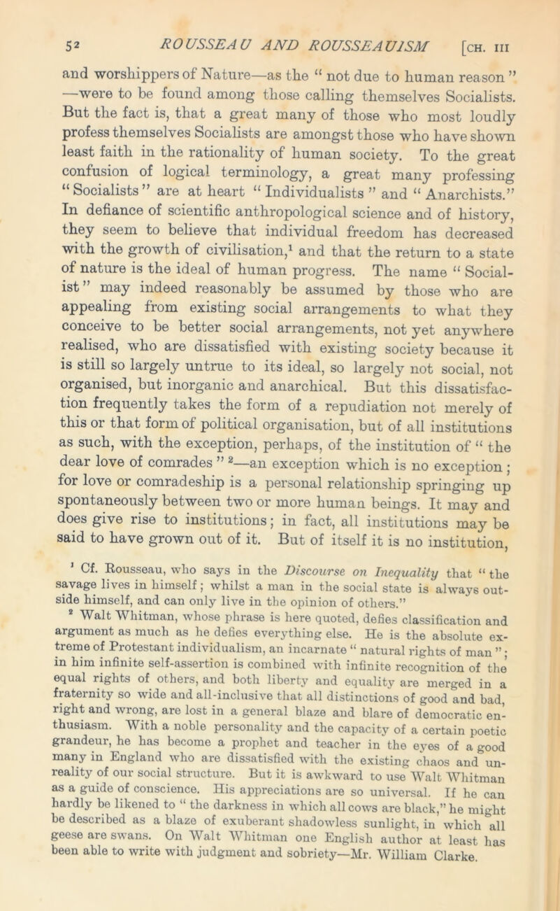 and worshippers of Nature—as the “ not due to human reason ” were to be found among those calling themselves Socialists. But the fact is, that a great many of those who most loudly profess themselves Socialists are amongst those who have shown least faith in the rationality of human society. To the great confusion of logical terminology, a great many professing “ Socialists ” are at heart “ Individualists ” and “ Anarchists.” In defiance of scientific anthropological science and of history, they seem to believe that individual freedom has decreased with the growth of civilisation,1 and that the return to a state of nature is the ideal of human progress. The name “ Social- ist may indeed reasonably be assumed by those who are appealing from existing social arrangements to what they conceive to be better social arrangements, not yet anywhere lealised, who are dissatisfied with existing society because it is still so largely untrue to its ideal, so largely not social, not organised, but inorganic and anarchical. But this dissatisfac- tion frequently takes the form of a repudiation not merely of this or that form of political organisation, but of all institutions as such, with the exception, perhaps, of the institution of “ the dear love of comrades ” 2—an exception which is no exception ; for love or comradeship is a personal relationship springing up spontaneously between two or more human beings. It may and does give rise to institutions; in fact, all institutions may be said to have grown out of it. But of itself it is no institution, Cf. Rousseau, who says in the Discourse on Inequality that “ the savage lives in himself; whilst a man in the social state is always out- side himself, and can only live in the opinion of others.” 2 Walt Whitman, whose phrase is here quoted, defies classification and argument as much as he defies everything else. He is the absolute ex- treme of Pi*otestant individualism, an incarnate “ natural rights of man ” • in him infinite self-assertion is combined with infinite recognition of the equal rights of others, and both liberty and equality are merged in a fraternity so wide and all-inclusive that all distinctions of good and bad, right and wrong, are lost in a general blaze and blare of democratic en- thusiasm. With a noble personality and the capacity of a certain poetic grandeur, he has become a prophet and teacher in the eyes of a good many in England who are dissatisfied with the existing chaos and un- reality of our social structure. But it is awkward to use Walt Whitman as a guide of conscience. His appreciations are so universal. If he can hardly be likened to “ the darkness in which all cows are black,” he might be described as a blaze of exuberant shadowless sunlight, in which &all geese are swans. On Walt Whitman one English author at least has been able to write with judgment and sobriety—Mr. William Clarke.