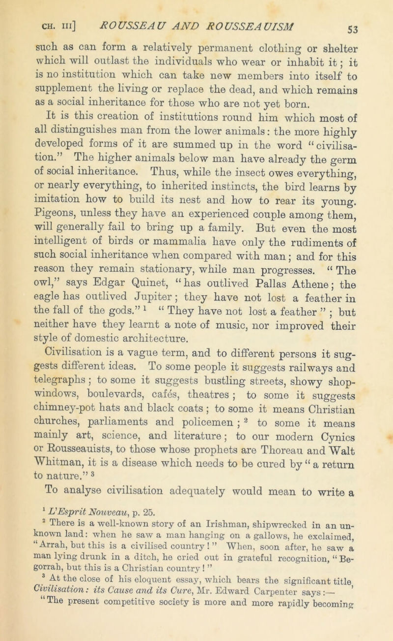 such, as can form a relatively permanent clothing or shelter which will outlast the individuals who wear or inhabit it; it is no institution which can take new members into itself to supplement the living or replace the dead, and which remains as a social inheritance for those who are not yet born. It is this creation of institutions round him which most of all distinguishes man from the lower animals: the more highly developed forms of it are summed up in the word “ civilisa- tion.’ The higher animals below man have already the germ of social inheritance. Thus, while the insect owes everything, or nearly everything, to inherited instincts, the bird learns by imitation how to build its nest and how to rear its young. Pigeons, unless they have an experienced couple among them, will generally fail to bring up a family. But even the most intelligent of birds or mammalia have only the rudiments of such social inheritance when compared with man; and for this reason they remain stationary, while man progresses. “ The owl,” says Edgar Quinet, “has outlived Pallas Athene; the eagle has outlived Jupiter; they have not lost a feather in the fall of the gods.” 1 “ They have not lost a feather ” ; but neither have they learnt a note of music, nor improved their style of domestic architecture. Civilisation is a vague term, and to different persons it sug- gests different ideas. To some people it suggests railways and telegraphs ; to some it suggests bustling streets, showy shop- windows, boulevards, cafes, theatres ; to some it suggests chimney-pot hats and black coats ; to some it means Christian churches, parliaments and policemen ; 2 to some it means mainly art, science, and literature; to our modern Cynics or Rousseauists, to those whose prophets are Thoreau and Walt Whitman, it is a disease which needs to be cured by “ a return to nature.” 3 To analyse civilisation adequately would mean to write a 1 L'Esprit Nouveau, p. 25. J There is a well-known story of an Irishman, shipwrecked in an un- known land: when he saw a man hanging on a gallows, he exclaimed, “ Arrah, but this is a civilised country ! ” When, soon after, he saw a man lying drunk in a ditch, he cried out in grateful recognition, “ Be- gorrah, but this is a Christian country ! ” 3 At the close of his eloquent essay, which bears the significant title Civilisation: its Cause and its Cure, Mr. Edward Carpenter says:— “The present competitive society is more and more rapidly becoming