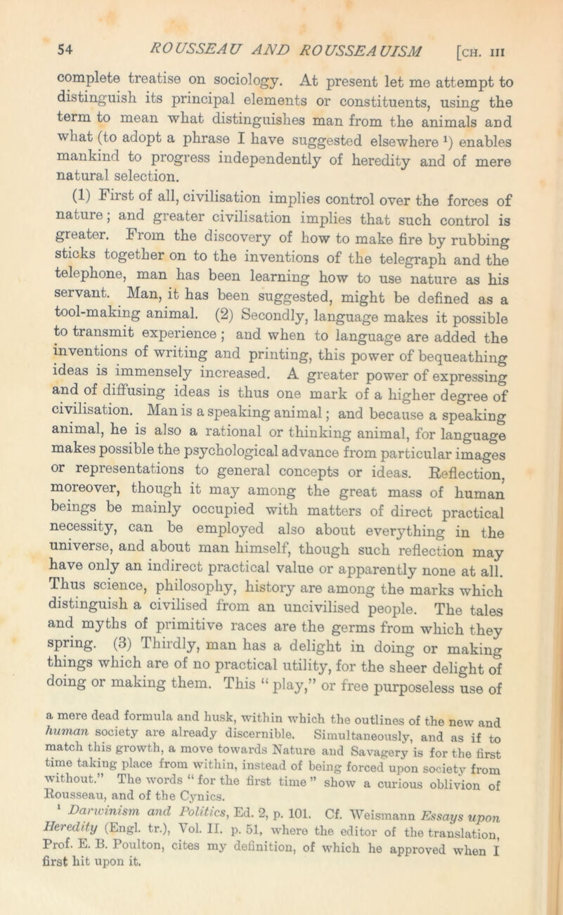 complete treatise on sociology. At present let me attempt to distinguish its principal elements or constituents, using the term to mean what distinguishes man from the animals and what (to adopt a phrase I have suggested elsewhere *) enables mankind to progress independently of heredity and of mere natural selection. (1) 1 iist of all, civilisation implies control over the forces of natiue, and greater civilisation implies that such control is greater, fioin the discovery of how to make fire by rubbing sticks together on to the inventions of the telegraph and the telephone, man has been learning how to use nature as his servant. Man, it has been suggested, might be defined as a tool-making animal. (2) Secondly, language makes it possible to transmit experience ; and when to language are added the inventions of writing and printing, this power of bequeathing ideas is immensely increased. A greater power of expressing and of diffusing ideas is thus one mark of a higher degree of civilisation. Man is a speaking animal; and because a speaking animal, he is also a rational or thinking animal, for language makes possible the psychological advance from particular images or representations to general concepts or ideas. Reflection, moreover, though it may among the great mass of human beings be mainly occupied with matters of direct practical necessity, can be employed also about everything in the universe, and about man himself, though such reflection may have only an indirect practical value or apparently none at all. Thus science, philosophy, history are among the marks which distinguish a civilised from an uncivilised people. The tales and myths of primitive races are the germs from which they spring. (3) Thiidly, man has a delight in doing or making things which are of no practical utility, for the sheer delight of doing or making them. This “ play,” or free purposeless use of a mere dead formula and husk, within which the outlines of the new and human society are already discernible. Simultaneously, and as if to match this growth, a move towards Nature and Savagery is for the first time taking place from within, instead of being forced upon society from without.” The words “ for the first time ” show a curious oblivion of Rousseau, and of the Cynics. 1 Darwinism and Politics, Ed. 2, p. 101. Cf. Weismann Essays upon Heredity (Engl, tr.), Vol. II. p. 51, where the editor of the translation, Prof. E. 13. Poult on, cites my definition, of which he approved when I first hit upon it.