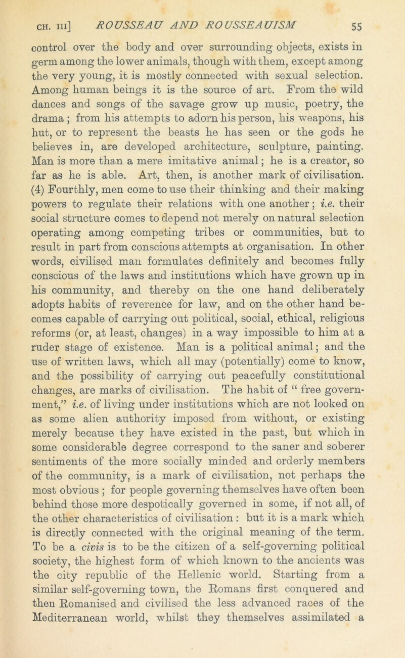 control over the body and over surrounding objects, exists in germ among the lower animals, though with them, except among the very young, it is mostly connected with sexual selection. Among human beings it is the source of art. From the wild dances and songs of the savage grow up music, poetry, the drama ; from his attempts to adorn his person, his weapons, his hut, or to represent the beasts he has seen or the gods he believes in, are developed architecture, sculpture, painting. Man is more than a mere imitative animal; he is a creator, so far as he is able. Art, then, is another mark of civilisation. (4) Fourthly, men come to use their thinking and their making powers to regulate their relations with one another; i.e. their social structure comes to depend not merely on natural selection operating among competing tribes or communities, but to result in part from conscious attempts at organisation. In other words, civilised man formulates definitely and becomes fully conscious of the laws and institutions which have grown up in his community, and thereby on the one hand deliberately adopts habits of reverence for law, and on the other hand be- comes capable of carrying out political, social, ethical, religious reforms (or, at least, changes) in a way impossible to him at a ruder stage of existence. Man is a political animal; and the use of written laws, which all may (potentially) come to know, and the possibility of carrying out peacefully constitutional changes, are marks of civilisation. The habit of “ free govern- ment,’ ’ i.e. of living under institutions which are not looked on as some alien authority imposed from without, or existing merely because they have existed in the past, but which in some considerable degree correspond to the saner and soberer sentiments of the more socially minded and orderly members of the community, is a mark of civilisation, not perhaps the most obvious ; for people governing themselves have often been behind those more despotically governed in some, if not all, of the other characteristics of civilisation : but it is a mark which is directly connected with the original meaning of the term. To be a civis is to be the citizen of a self-governing political society, the highest form of which known to the ancients was the city republic of the Hellenic world. Starting from a similar self-governing town, the Romans first conquered and then Romanised and civilised the less advanced races of the Mediterranean world, whilst they themselves assimilated a