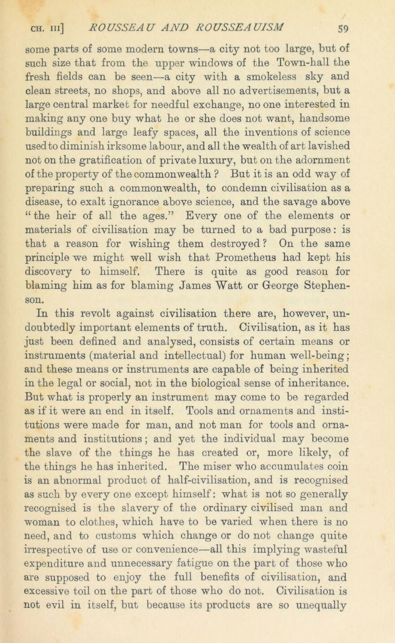 some parts of some modern towns—a city not too large, but of such size that from the upper windows of the Town-hall the fresh fields can be seen—a city with a smokeless sky and clean streets, no shops, and above all no advertisements, but a large central market for needful exchange, no one interested in making any one buy what he or she does not want, handsome buildings and large leafy spaces, all the inventions of science used to diminish irksome labour, and all the wealth of art lavished not on the gratification of private luxury, but on the adornment of the property of the commonwealth ? But it is an odd way of preparing such a commonwealth, to condemn civilisation as a disease, to exalt ignorance above science, and the savage above “ the heir of all the ages.” Every one of the elements or materials of civilisation may be turned to a bad purpose: is that a reason for wishing them destroyed ? On the same principle we might well wish that Prometheus had kept his discovery to himself. There is quite as good reason for blaming him as for blaming James Watt or George Stephen- son. In this revolt against civilisation there are, however, un- doubtedly important elements of truth. Civilisation, as it has just been defined and analysed, consists of certain means or instruments (material and intellectual) for human well-being; and these means or instruments are capable of being inherited in the legal or social, not in the biological sense of inheritance. But what is properly an instrument may come to be regarded as if it were an end in itself. Tools and ornaments and insti- tutions were made for man, and not man for tools and orna- ments and institutions; and yet the individual may become the slave of the things he has created or, more likely, of the things he has inherited. The miser who accumulates coin is an abnormal product of half-civilisation, and is recognised as such by every one except himself: what is not so generally recognised is the slavery of the ordinary civilised man and woman to clothes, which have to be varied when there is no need, and to customs which change or do not change quite irrespective of use or convenience—all this implying wasteful expenditure and unnecessary fatigue on the part of those who are supposed to enjoy the full benefits of civilisation, and excessive toil on the part of those who do not. Civilisation is not evil in itself, but because its products are so unequally