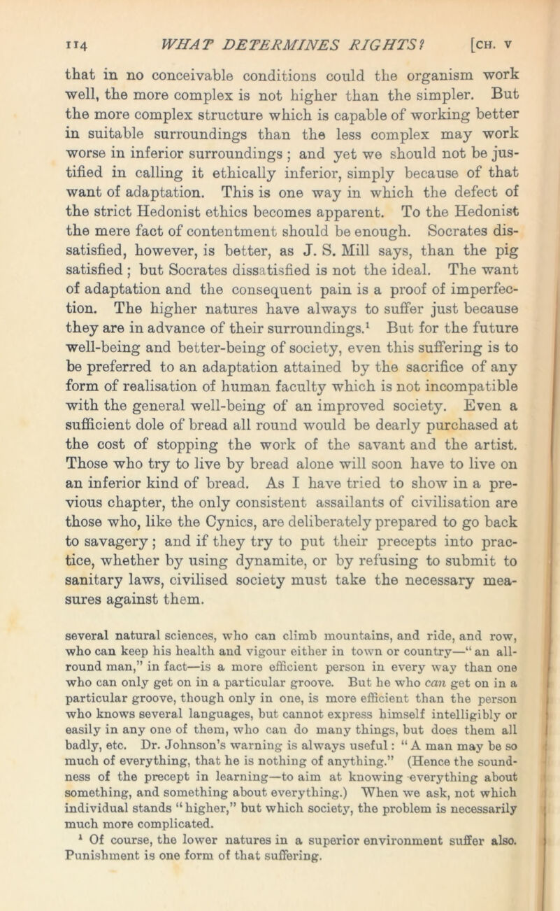 that in no conceivable conditions could the organism work well, the more complex is not higher than the simpler. But the more complex structure which is capable of working better in suitable surroundings than the less complex may work worse in inferior surroundings ; and yet we should not be jus- tified in calling it ethically inferior, simply because of that want of adaptation. This is one way in which the defect of the strict Hedonist ethics becomes apparent. To the Hedonist the mere fact of contentment should be enough. Socrates dis- satisfied, however, is better, as J. S. Mill says, than the pig satisfied ; but Socrates dissatisfied is not the ideal. The want of adaptation and the consequent pain is a proof of imperfec- tion. The higher natures have always to suffer just because they are in advance of their surroundings.1 But for the future well-being and better-being of society, even this suffering is to be preferred to an adaptation attained by the sacrifice of any form of realisation of human faculty which is not incompatible with the general well-being of an improved society. Even a sufficient dole of bread all round would be dearly purchased at the cost of stopping the work of the savant and the artist. Those who try to live by bread alone will soon have to live on an inferior kind of bread. As I have tried to show in a pre- vious chapter, the only consistent assailants of civilisation are those who, like the Cynics, are deliberately prepared to go back to savagery; and if they try to put their precepts into prac- tice, whether by using dynamite, or by refusing to submit to sanitary laws, civilised society must take the necessary mea- sures against them. several natural sciences, who can climb mountains, and ride, and row, who can keep his health and vigour either in town or country—“ an all- round man,” in fact—is a more efficient person in every way than one who can only get on in a particular groove. But he who can get on in a particular groove, though only in one, is more efficient than the person who knows several languages, but cannot express himself intelligibly or easily in any one of them, who can do many things, but does them all badly, etc. Dr. Johnson’s warning is always useful: “ A man may be so much of everything, that he is nothing of anything.” (Hence the sound- ness of the precept in learning—to aim at knowing everything about something, and something about everything.) When we ask, not which individual stands “ higher,” but which society, the problem is necessarily much more complicated. 1 Of course, the lower natures in a superior environment suffer also. Punishment is one form of that suffering.