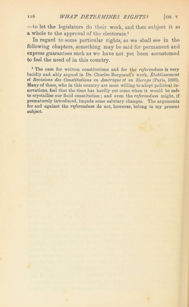 —to let the legislators do their work, and then subject it as a whole to the approval of the electorate.1 In regard to some particular rights, as we shall see in the following chapters, something may be said for permanent and express guarantees such as we have not yet been accustomed to feel the need of in this country. 1 The case for written constitutions and for the referendum is very lucidly and ably argued in Dr. Charles Borgeaud’s work, Rtablissement et Revisions des Constitutions en Amdrique et en Europe (Paris, 1893). Many of those, who in this country are most willing to adopt political in- novations, feel that the time has hardly yet come when it would be safe to crystallise our fluid constitution ; and even the referendum might, if prematurely introduced, impede some salutary changes. The arguments for and against the referendum do not, however, belong to my present subject.