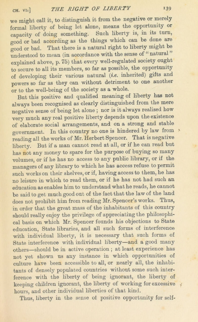 ch. vii] THE RIGHT OF LIBERTY we might call it, to distinguish it from the negative or merely formal liberty of being let alone, means the opportunity or capacity of doing something. Such liberty is, in its turn, good or bad according as the things which can be done are good or bad. That there is a natural right to liberty might be understood to mean (in accordance with the sense of “ natural ” explained above, p. 75) that every well-regulated society ought to secure to all its members, so far as possible, the opportunity of developing their various natural (i.e. inherited) gifts and powers so far as they can without detriment to one another or to the well-being of the society as a whole. But this positive and qualified meaning of liberty has not always been recognised as clearly distinguished from the mere negative sense of being let alone ; nor is it always realised how very much any real positive liberty depends upon the existence of elaborate social arrangements, and on a strong and stable government. In this country no one is hindered by law from reading all the works of Mr. Herbert Spencer. That is negative liberty. But if a man cannot read at all, or if he can read but has not any money to spare for the purpose of buying so many volumes, or if he has no access to any public library, or if the managers of any library to which he has access refuse to permit such works on their shelves, or if, having access to them, he has no leisure in which to read them, or if he has not had such an education as enables him to understand what he reads, he cannot be said to get much good out of the fact that the law of the land does not prohibit him from reading Mr. Spencer’s works. Thus, in order that the great mass of the inhabitants of this country should really enjoy the privilege of appreciating the philosophi- cal basis on which Mr. Spencer founds his objections to State education, State libraries, and all such forms of interference with individual liberty, it is necessary that such forms of State interference with individual liberty—and a good many others—should be in active operation ; at least experience has not yet shown us any instance in which opportunities of culture have been accessible to all, or nearly all, the inhabi- tants of densely populated countries without some such inter- ference with the liberty of being ignorant, the liberty of keeping children ignorant, the liberty of working for excessive hours, and other individual liberties of that kind. Thus, liberty in the sense of positive opportunity for self-