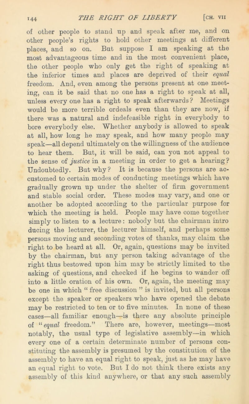 of other people to stand up and speak after me, and on other people’s rights to hold other meetings at different places, and so on. But suppose I am speaking at the most advantageous time and in the most convenient place, the other people who only get the right of speaking at the inferior times and places are deprived of their equal freedom. And, even among the persons present at one meet- ing, can it be said that no one has a right to speak at all, unless every one has a right to speak afterwards ? Meetings would be more terrible ordeals even than they are now, if there was a natural and indefeasible right in everybody to bore everybody else. Whether anybody is allowed to speak at all, how long he may speak, and how many people may speak—all depend ultimately on the willingness of the audience to hear them. But, it will be said, can you not appeal to the sense of justice in a meeting in order to get a hearing ? Undoubtedly. But why? It is because the persons are ac- customed to certain modes of conducting meetings which have gradually grown up under the shelter of firm government and stable social order. These modes may vary, and one or another be adopted according to the particular purpose for which the meeting is held. People may have come together simply to listen to a lecture: nobody but the chairman intro ducing the lecturer, the lecturer himself, and perhaps some persons moving and seconding votes of thanks, may claim the right to be heard at all. Or, again, questions may be invited by the chairman, but any person taking advantage of the right thus bestowed upon him may be strictly limited to the asking of questions, and checked if he begins to wander off into a little oration of his own. Or, again, the meeting may be one in which “ free discussion ” is invited, but all persons except the speaker or speakers who have opened the debate may be restricted to ten or to five minutes. In none of these cases—all familiar enough—is there any absolute principle of “ equal freedom.” There are, however, meetings—most notably, the usual type of legislative assembly—in which every one of a certain determinate number of persons con- stituting the assembly is presumed by the constitution of the assembly to have an equal right to speak, just as he may have an equal right to vote. But I do not think there exists any assembly of this kind anywhere, or that any such assembly