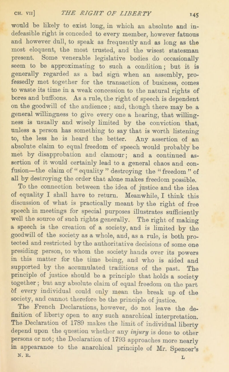 would be likely to exist long, in which an absolute and in- defeasible right is conceded to every member, however fatuous and however dull, to speak as frequently and as long as the most eloquent, the most trusted, and the wisest statesman present. Some venerable legislative bodies do occasionally seem to be approximating to such a condition; but it is generally regarded as a bad sign when an assembly, pro- fessedly met together for the transaction of business, comes to waste its time in a weak concession to the natural rights of bores and buffoons. As a rule, the right of speech is dependent on the goodwill of the audience ; and, though there may be a general willingness to give every one a hearing, that willing- ness is usually and wisely limited by the conviction that, unless a person has something to say that is worth listening to, the less he is heard the better. Any assertion of an absolute claim to equal freedom of speech would probably be met by disapprobation and clamour; and a continued as- sertion of it would certainly lead to a general chaos and con- fusion—the claim of “ equality ” destroying the “ freedom ” of all by destroying the order that alone makes freedom possible. To the connection between the idea of justice and the idea of equality I shall have to return. Meanwhile, I think this discussion of what is practically meant by the right of free speech in meetings for special purposes illustrates sufficiently well the source of such rights generally. The right of making a speech is the creation of a society, and is limited by the goodwill of the society as a whole, and, as a rule, is both pro- tected and restricted by the authoritative decisions of some one presiding person, to whom the society hands over its powers in this matter for the time being, and who is aided and supported by the accumulated traditions of the past. The principle of justice should be a principle that holds a society together ; but any absolute claim of equal freedom on the part 6f every individual could only mean the break up of the society, and cannot therefore be the principle of justice. The French Declarations, howrever, do not leave the de- finition of liberty open to any such anarchical interpretation. The Declaration of 1789 makes the limit of individual liberty depend upon the question whether any injury is done to other persons or not; the Declaration of 1793 approaches more nearly in appearance to the anarchical principle of Mr. Spencer’s N. R. t