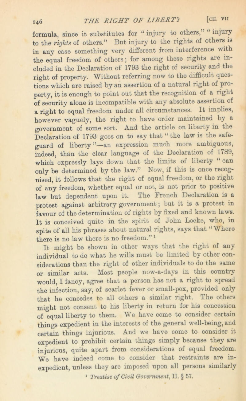 formula, since it substitutes for “ injury to others, injury to the rights of others.” But injury to the rights of others is in any case something very different from interference with the equal freedom of others; for among these rights are in- cluded in the Declaration of 1793 the right of security and the right of property. Without referring now to the difficult ques- tions which are raised by an assertion of a natural right of pro- perty, it is enough to point out that the recognition of a right of security alone is incompatible with any absolute assertion of a right to equal freedom under all circumstances. It implies, however vaguely, the right to have order maintained by a government of some sort. And the article on liberty in the Declaration of 1793 goes on to say that “ the law is the safe- guard of liberty ”—an expression much more ambiguous, indeed, than the clear language of the Declaration of 1789, which expressly lays down that the limits of liberty “ can only be determined by the law.” Now, if this is once recog- nised, it follows that the right of equal freedom, or the right of any freedom, whether equal or not, is not prior to positive law but dependent upon it. The French Declaration is a protest against arbitrary government; but it is a protest in favour of the determination of rights by fixed and known laws. It is conceived quite in the spirit of John Locke, who, in spite of all his phrases about natural rights, says that “Where there is no law there is no freedom.” 1 It might be shown in other ways that the right of any individual to do what he wills must be limited by other con- siderations than the right of other individuals to do the same or similar acts. Most people now-a-days in this country would, I fancy, agree that a person has not a right to spread the infection, say, of scarlet fever or small-pox, provided only that he concedes to all others a similar right. The others might not consent to his liberty in return for his concession of equal liberty to them. We have come to consider certain things expedient in the interests of the general well-being, and certain things injurious. And we have come to consider it expedient to prohibit certain things simply because they are injurious, quite apart from considerations of equal freedom. We have indeed come to consider that restraints are in- expedient, unless they are imposed upon all persons similarly 1 Treatise of Civil Government, II. § 57.