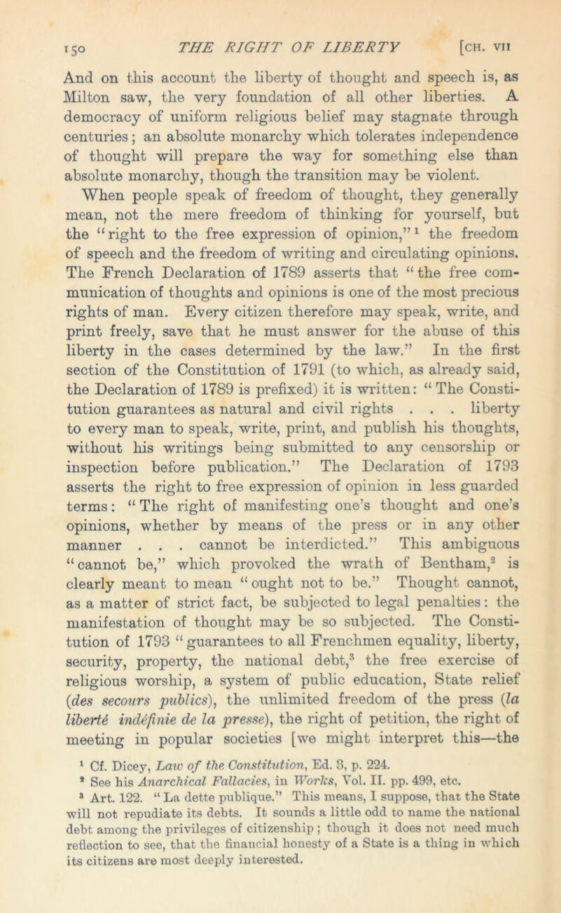 And on this account the liberty of thought and speech is, as Milton saw, the very foundation of all other liberties. A democracy of uniform religious belief may stagnate through centuries ; an absolute monarchy which tolerates independence of thought will prepare the way for something else than absolute monarchy, though the transition may be violent. When people speak of freedom of thought, they generally mean, not the mere freedom of thinking for yourself, but the “right to the free expression of opinion,”1 the freedom of speech and the freedom of writing and circulating opinions. The French Declaration of 1789 asserts that “ the free com- munication of thoughts and opinions is one of the most precious rights of man. Every citizen therefore may speak, write, and print freely, save that he must answer for the abuse of this liberty in the cases determined by the law.” In the first section of the Constitution of 1791 (to which, as already said, the Declaration of 1789 is prefixed) it is written: “ The Consti- tution guarantees as natural and civil rights . . . liberty to every man to speak, write, print, and publish his thoughts, without his writings being submitted to any censorship or inspection before publication.” The Declaration of 1793 asserts the right to free expression of opinion in less guarded terms: “ The right of manifesting one’s thought and one’s opinions, whether by means of the press or in any other manner . . . cannot be interdicted.” This ambiguous “cannot be,” which provoked the wrath of Bentham,2 is clearly meant to mean “ ought not to be.” Thought cannot, as a matter of strict fact, be subjected to legal penalties: the manifestation of thought may be so subjected. The Consti- tution of 1793 “ guarantees to all Frenchmen equality, liberty, security, property, the national debt,* the free exercise of religious worship, a system of public education, State relief (des secours publics), the unlimited freedom of the press (la liberty indefinie de la presse), the right of petition, the right of meeting in popular societies [we might interpret this—the 1 Cf. Dicey, Law of the Constitution, Ed. 3, p. 224. * See his Anarchical Fallacies, in Works, Vol. II. pp. 499, etc. 3 Art. 122. “ La dette publique.” This means, 1 suppose, that the State will not repudiate its debts. It sounds a little odd to name the national debt among the privileges of citizenship ; though it does not need much reflection to see, that the financial honesty of a State is a thing in which its citizens are most deeply interested.