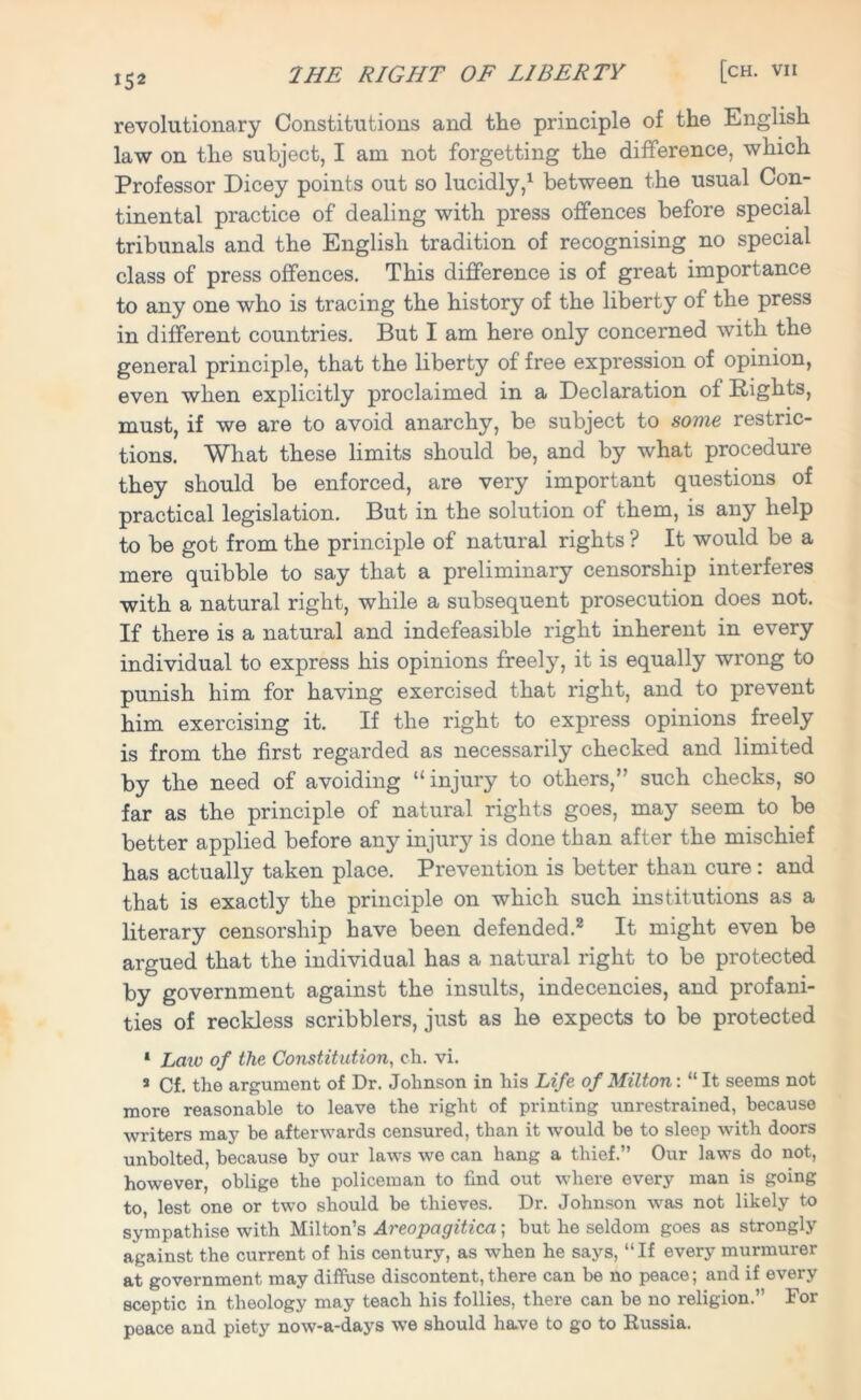 1S2 revolutionary Constitutions and the principle of the English law on the subject, I am not forgetting the difference, which Professor Dicey points out so lucidly,1 between the usual Con- tinental practice of dealing with press offences before special tribunals and the English tradition of recognising no special class of press offences. This difference is of great importance to any one who is tracing the history of the liberty of the press in different countries. But I am here only concerned with the general principle, that the liberty of free expression of opinion, even when explicitly proclaimed in a Declaration of Rights, must, if we are to avoid anarchy, be subject to some restric- tions. What these limits should be, and by what procedure they should be enforced, are very important questions of practical legislation. But in the solution of them, is any help to be got from the principle of natural rights ? It would be a mere quibble to say that a preliminary censorship interferes with a natural right, while a subsequent prosecution does not. If there is a natural and indefeasible right inherent in every individual to express his opinions freely, it is equally wrong to punish him for having exercised that right, and to prevent him exercising it. If the right to express opinions freely is from the first regarded as necessarily checked and limited by the need of avoiding “ injury to others,” such checks, so far as the principle of natural rights goes, may seem to be better applied before any injury is done than after the mischief has actually taken place. Prevention is better than cure: and that is exactly the principle on which such institutions as a literary censorship have been defended.2 It might even be argued that the individual has a natural right to be protected by government against the insults, indecencies, and profani- ties of reckless scribblers, just as he expects to be protected 1 Law of the Constitution, ch. vi. s Cf. the argument of Dr. Johnson in his Life of Milton: “ It seems not more reasonable to leave the right of printing unrestrained, because writers may be afterwards censured, than it w'ould be to sleep with doors unbolted, because by our laws we can hang a thief.” Our laws do not, however, oblige the policeman to find out where every man is going to, lest one or two should be thieves. Dr. Johnson was not likely to sympathise with Milton’s Areopagitica; but he seldom goes as strongly against the current of his century, as when he says, “If every murmurer at government may diffuse discontent,there can be no peace; and if every sceptic in theology may teach his follies, there can be no religion.” For peace and piety now-a-days we should have to go to Russia.