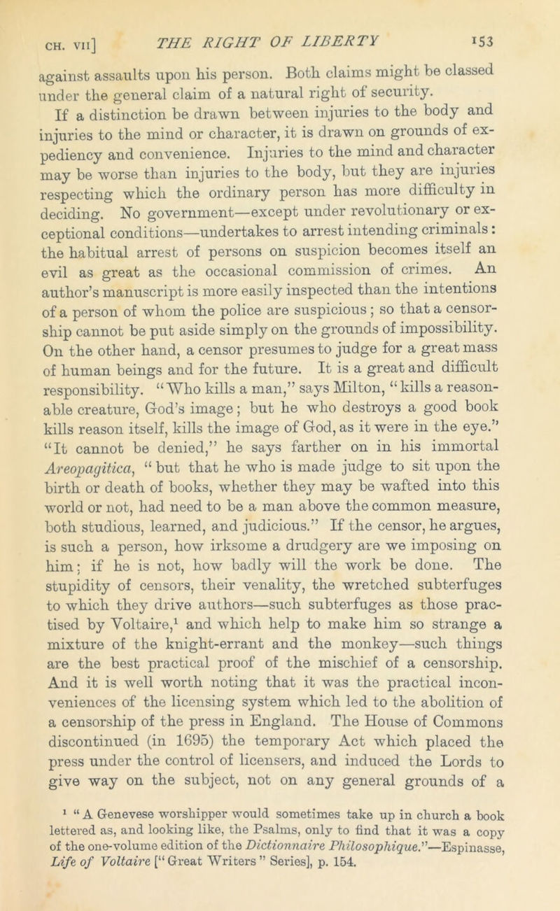against assaults upon his person. Both claims might be classed under the general claim of a natural right of security. If a distinction be drawn between injuries to the body and injuries to the mind or character, it is drawn on grounds of ex- pediency and convenience. Injuries to the mind and character may be worse than injuries to the body, but they are injuiies respecting which the ordinary person has more difficulty in deciding. No government—except under revolutionary or ex- ceptional conditions—undertakes to arrest intending criminals : the habitual arrest of persons on suspicion becomes itself an evil as great as the occasional commission of crimes. An author’s manuscript is more easily inspected than the intentions of a person of whom the police are suspicious ; so that a censor- ship cannot be put aside simply on the grounds of impossibility. On the other hand, a censor presumes to judge for a great mass of human beings and for the future. It is a great and difficult responsibility. “ Who kills a man,” says Milton, “ kills a reason- able creature, God’s image; but he who destroys a good book kills reason itself, kills the image of God, as it were in the eye.” “It cannot be denied,” he says farther on in his immortal Areojpagitica, “ but that he who is made judge to sit upon the birth or death of books, whether they may be wafted into this world or not, had need to be a man above the common measure, both studious, learned, and judicious.” If the censor, he argues, is such a person, how irksome a drudgery are we imposing on him; if he is not, how badly will the work be done. The stupidity of censors, their venality, the wretched subterfuges to which they drive authors—such subterfuges as those prac- tised by Voltaire,1 and which help to make him so strange a mixture of the knight-errant and the monkey—such things are the best practical proof of the mischief of a censorship. And it is well worth noting that it was the practical incon- veniences of the licensing system which led to the abolition of a censorship of the press in England. The House of Commons discontinued (in 1695) the temporary Act which placed the press under the control of licensers, and induced the Lords to give way on the subject, not on any general grounds of a 1 “ A Genevese worshipper would sometimes take up in church a book lettered as, and looking like, the Psalms, only to find that it was a copy of the one-volume edition of the Dictionnaire Philosopliique.'—Espinasse Life of Voltaire [“Great Writers” Series], p. 154.