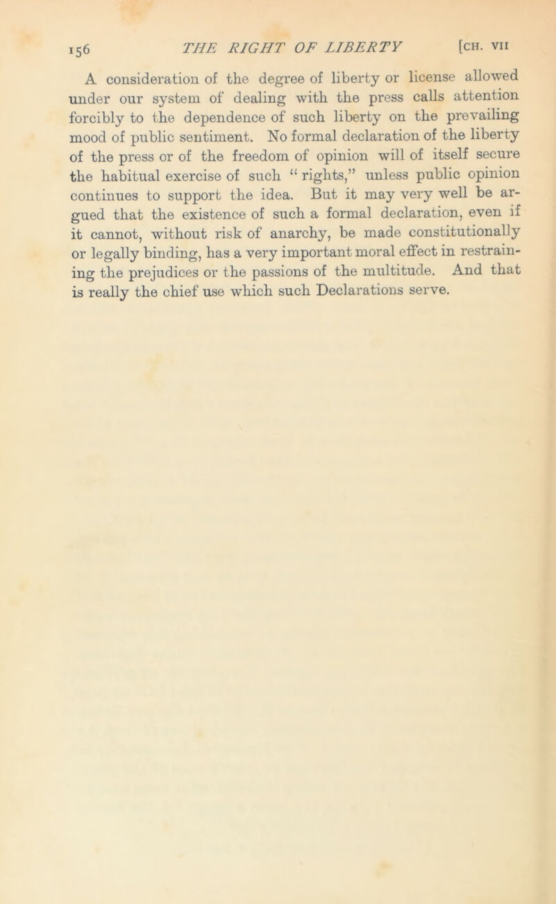 A consideration of the degree of liberty or license allowed under our system of dealing with the press calls attention forcibly to the dependence of such liberty on the prevailing mood of public sentiment. No formal declaration of the liberty of the press or of the freedom of opinion will of itself secure the habitual exercise of such u rights,” unless public opinion continues to support the idea. But it may very well be ar- gued that the existence of such a formal declaration, even if it cannot, without risk of anarchy, be made constitutionally or legally binding, has a very important moral effect in restrain- ing the prejudices or the passions of the multitude. And that is really the chief use which such Declarations serve.